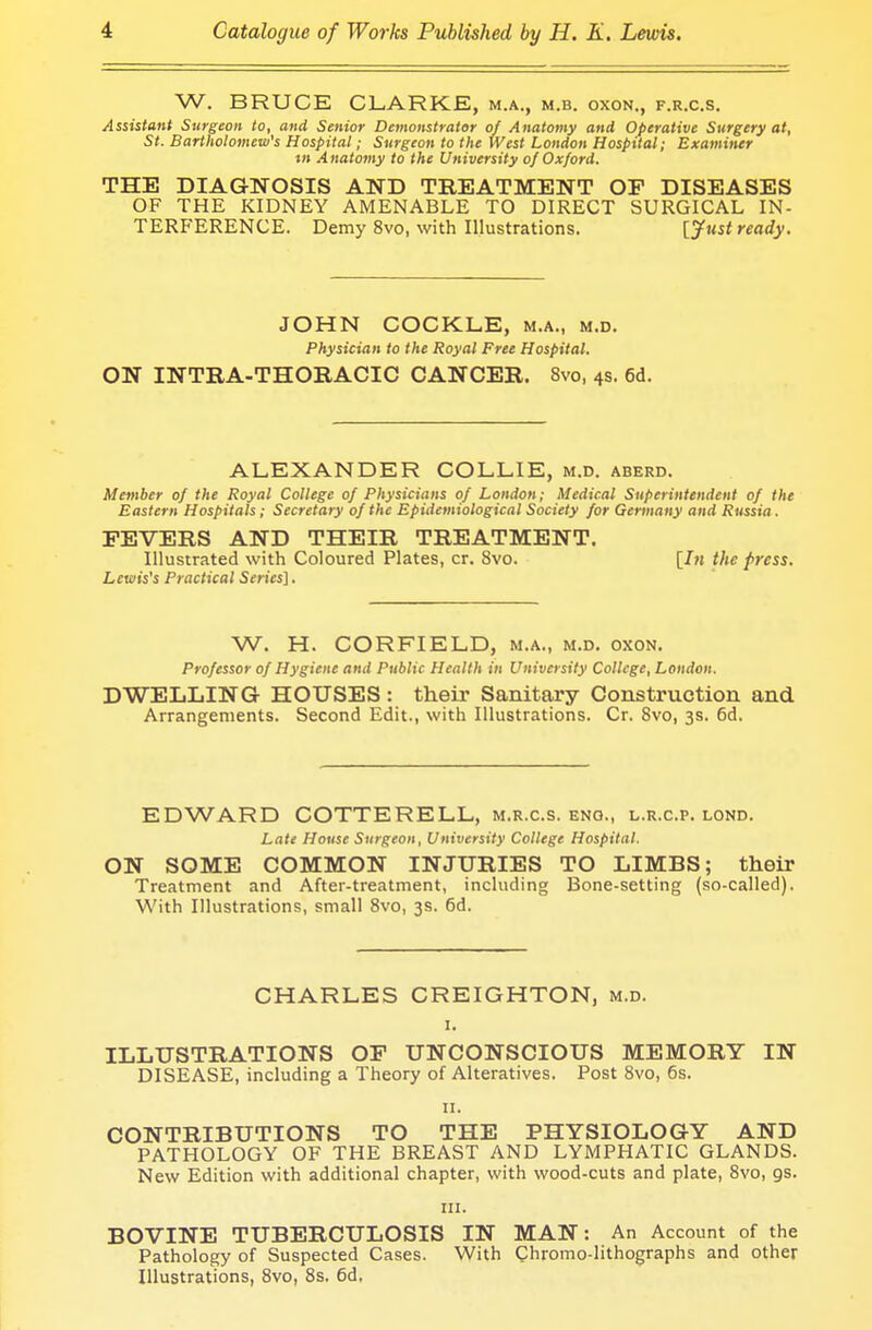 W. BRUCE CLARKE, m.a., m.b. oxon., f.r.c.s. Assistant Surgeon to, and Senior Demonstrator of Anatomy and Operative Surgery at, St. Bartholomew's Hospital; Surgeon to the West London Hospital; Examiner i» Anatomy to the University of Oxford. THE DIAGNOSIS AND TREATMENT OP DISEASES OF THE KIDNEY AMENABLE TO DIRECT SURGICAL IN- TERFERENCE. Demy 8vo, with Illustrations. [Just ready. JOHN COCKLE, m.a., m.d. Physician to the Royal Free Hospital. ON INTBA-THORACIC CANCER. 8vo, 4s. 6d. ALEXANDER COLLIE, m.d. aberd. Member of the Royal College of Physicians of London; Medical Superintendent of the Eastern Hospitals; Secretary of the Epidemiological Society for Germany and Russia . FEVERS AND THEIR TREATMENT. Illustrated with Coloured Plates, cr. 8vo. [In the press. Lewis's Practical Series]. W. H. CORFIELD, m.a., m.d. oxon. Professor of Hygiene and Public Health in University College, London. DWELLING HOUSES: their Sanitary Construction and Arrangements. Second Edit., with Illustrations. Cr. Svo, 3s. 6d. EDWARD COTTERELL, m.r.c.s. eng., l.r.c.p. lond. Late House Surgeon, University College Hospital. ON SOME COMMON INJURIES TO LIMBS; their Treatment and After-treatment, including Bone-setting (so-called). With Illustrations, small 8vo, 3s. 6d. CHARLES CREIGHTON, m.d. 1. ILLUSTRATIONS OF UNCONSCIOUS MEMORY IN DISEASE, including a Theory of Alteratives. Post 8vo, 6s. IX, CONTRIBUTIONS TO THE PHYSIOLOGY AND PATHOLOGY OF THE BREAST AND LYMPHATIC GLANDS. New Edition with additional chapter, with wood-cuts and plate, 8vo, 9s. HI. BOVINE TUBERCULOSIS IN MAN: An Account of the Pathology of Suspected Cases. With Chromo-lithographs and other Illustrations, 8vo, 8s. 6d,