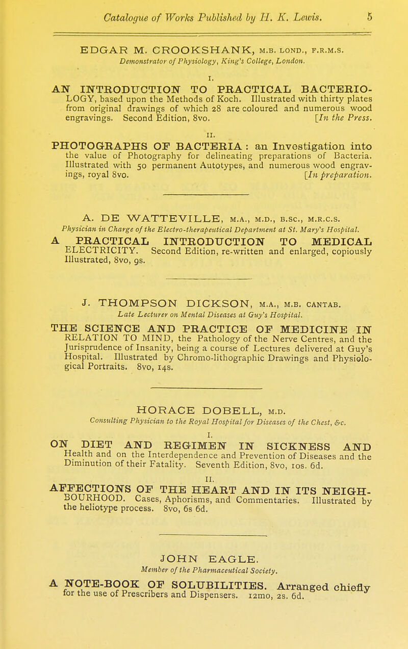 EDGAR M. CROOKSHANK, m.b. lond., f.r.m.s. Demonstrator of Physiology, King's College, London. I. AN INTRODUCTION TO PRACTICAL BACTERIO- LOGY, based upon the Methods of Koch. Illustrated with thirty plates from original drawings of which 28 are coloured and numerous wood engravings. Second Edition, 8vo. [In the Press. 11. PHOTOGRAPHS OF BACTERIA : an Investigation into the value of Photography for delineating preparations of Bacteria. Illustrated with 50 permanent Autotypes, and numerous wood engrav- ings, royal 8vo. [In preparation. A. DE WATTEVILLE, m.a., m.d., b.sc, m.r.c.s. Physician in Charge of the Electro-therapeutical Department at St. Mary's Hospital. A PRACTICAL INTRODUCTION TO MEDICAL ELECTRICITY. Second Edition, re-written and enlarged, copiously Illustrated, 8vo, gs. J. THOMPSON DICKSON, m.a., m.b. cantab. Late Lecturer on Mental Diseases at Guy's Hospital. THE SCIENCE AND PRACTICE OP MEDICINE IN RELATION TO MIND, the Pathology of the Nerve Centres, and the Jurisprudence of Insanity, being a course of Lectures delivered at Guy's Hospital. Illustrated by Chromo-lithographic Drawings and Physiolo- gical Portraits. 8vo, 14s. HORACE DOBELL, m.d. Consulting Physician to the Royal Hospital for Diseases of the Chest, &c. I. ON DIET AND REGIMEN IN SICKNESS AND Health and on the Interdependence and Prevention of Diseases and the Diminution of their Fatality. Seventh Edition, 8vo, 10s. 6d. II. AFFECTIONS OP THE HEART AND IN ITS NEIGH- BOURHOOD. Cases, Aphorisms, and Commentaries. Illustrated by the heliotype process. 8vo, 6s 6d. JOHN EAGLE. Member of the Pharmaceutical Society. A NOTE-BOOK OP SOLUBILITIES. Arranged chiefly tor the use of Prescribers and Dispensers. i2mo, 2s. 6d.