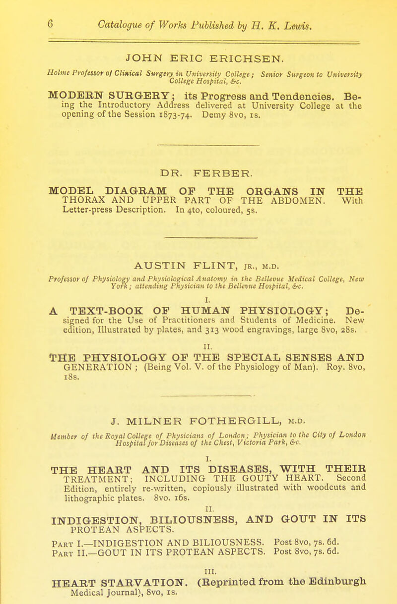 JOHN ERIC ERICHSEN. Holme Professor 0/Clinical Surgery in University College; Senior Surgeon to University College Hospital, &c. MODERN SURGERY; its Progress and Tendencies. Be- ing the Introductory Address delivered at University College at the opening of the Session 1873-74. Demy 8vo, is. DR. FERBER. MODEL DIAGRAM OP THE ORGANS IN THE THORAX AND UPPER PART OF THE ABDOMEN. With Letter-press Description. In 4to, coloured, 5s. AUSTIN FLINT, jr., m.d. Professor 0/ Physiology and Physiological Anatomy in the Bcllevue Medical College, New York ; attending Physician to the Bcllevue Hospital, Src. I. A TEXT-BOOK OP HUMAN PHYSIOLOGY; De- signed for the Use of Practitioners and Students of Medicine. New edition, Illustrated by plates, and 313 wood engravings, large 8vo, 28s. II. THE PHYSIOLOGY OP THE SPECIAL SENSES AND GENERATION; (Being Vol. V. of the Physiology of Man). Roy. 8vo, 18s. J. MILNER FOTHERGILL, m.d. Member of the Royal College of Physicians of London; Physician to the City of London Hospital for Diseases of the Chest, Victoria Park, &c. I. THE HEART AND ITS DISEASES, WITH THEIR TREATMENT; INCLUDING THE GOUTY HEART. Second Edition, entirely re-written, copiously illustrated with woodcuts and lithographic plates. 8vo. 16s. II. INDIGESTION, BILIOUSNESS, AND GOUT IN ITS PROTEAN ASPECTS. Part I.—INDIGESTION AND BILIOUSNESS. Post 8vo, 7s. 6d. Part II.—GOUT IN ITS PROTEAN ASPECTS. Post 8vo, 7s. 6d. III. HEART STARVATION. (Reprinted from the Edinburgh Medical Journal), 8vo, is.