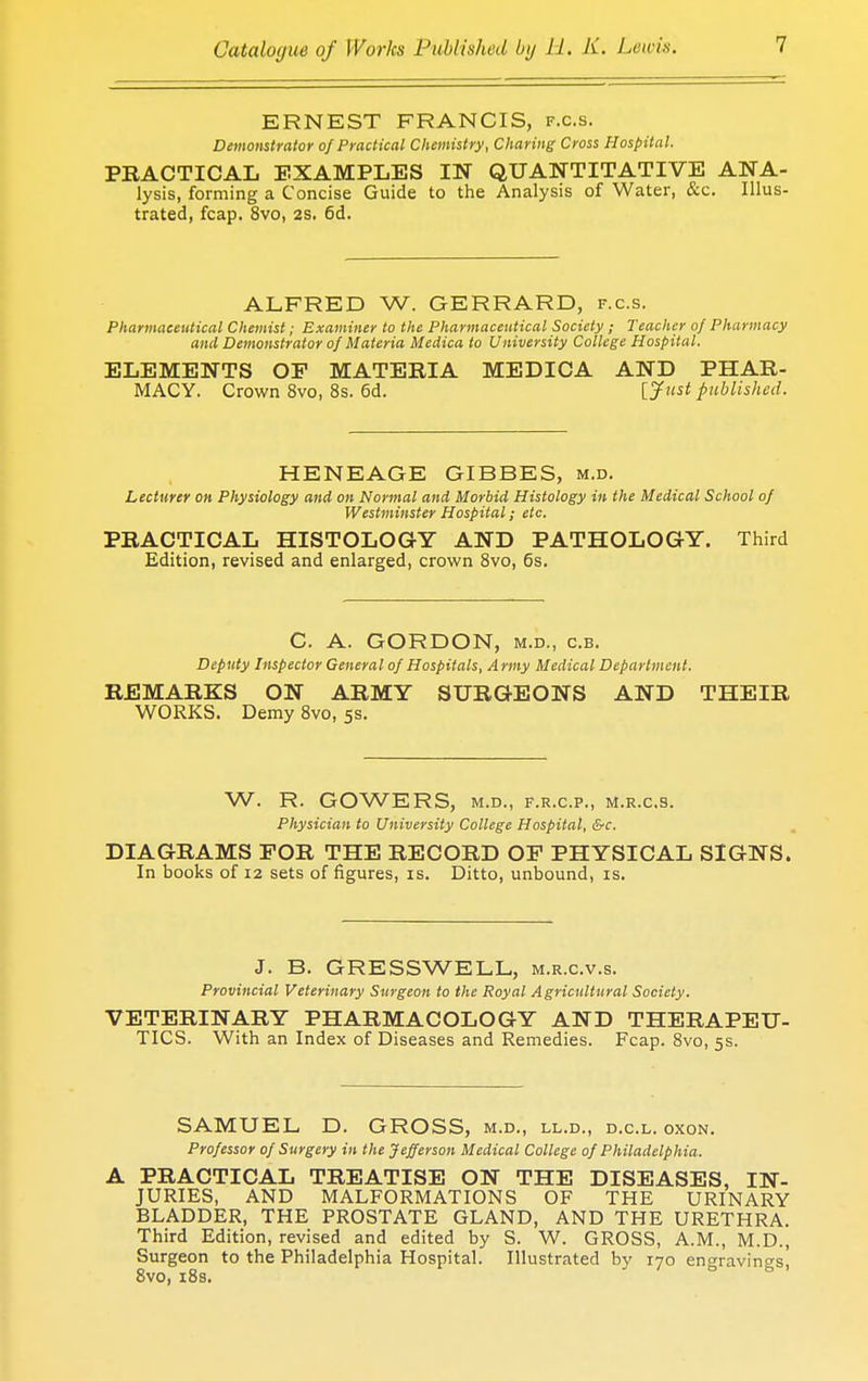 ERNEST FRANCIS, f.c.s. Demonstrator of Practical Chemistry, Charing Cross Hospital. PRACTICAL EXAMPLES IN QUANTITATIVE ANA- lysis, forming a Concise Guide to the Analysis of Water, &c. Illus- trated, fcap. 8vo, 2S. 6d. ALFRED W. GERRARD, f.c.s. Pharmaceutical Chemist; Examiner to the Pharmaceutical Society ; Teacher of Pharmacy and Demonstrator of Materia Medica to University College Hospital. ELEMENTS OF MATERIA MEDICA AND PHAR- MACY. Crown 8vo, 8s. 6d. [Just published. HENEAGE GIBBES, m.d. Lecturer on Physiology and on Normal and Morbid Histology in the Medical School of Westminster Hospital; etc. PRACTICAL HISTOLOGY AND PATHOLOGY. Third Edition, revised and enlarged, crown 8vo, 6s. C. A. GORDON, m.d., c.b. Deputy Inspector General of Hospitals, Army Medical Department. REMARKS ON ARMY SURGEONS AND THEIR WORKS. Demy 8vo, 5s. W. R. GOWERS, M.D., F.R.C.P., M.R.C.S. Physician to University College Hospital, &c. DIAGRAMS FOR THE RECORD OF PHYSICAL SIGNS. In books of 12 sets of figures, is. Ditto, unbound, is. J. B. GRESSWELL, m.r.c.v.s. Provincial Veterinary Surgeon to the Royal Agricultural Society. VETERINARY PHARMACOLOGY AND THERAPEU- TICS. With an Index of Diseases and Remedies. Fcap. 8vo, 5s. SAMUEL, D. GROSS, m.d., ll.d., d.c.l. oxon. Professor of Surgery in the Jefferson Medical College of Philadelphia. A PRACTICAL TREATISE ON THE DISEASES, IN- JURIES, AND MALFORMATIONS OF THE URINARY BLADDER, THE PROSTATE GLAND, AND THE URETHRA. Third Edition, revised and edited by S. W. GROSS, A.M., M.D., Surgeon to the Philadelphia Hospital. Illustrated by 170 engravings, 8vo, 18s.