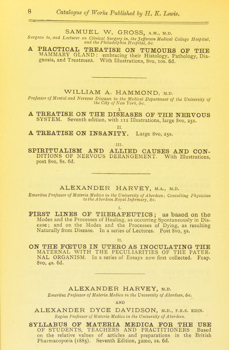 SAMUEL W. GROSS, a.m., m.d. Surgeon to, and Lecturer on Clinical Surgery in, the Jefferson Medical College Hospital, and the Philadelphia Hospital, Src. A PRACTICAL TREATISE ON TUMOURS OP THE MAMMARY GLAND : embracing their Histology, Pathology, Dia- gnosis, and Treatment. With Illustrations, 8vo, ios. 6d. WILLIAM A. HAMMOND, m.d. Professor 0/ Mental and Nervous Diseases in the Medical Department of the University of the City of New York, &c. I. A TREATISE ON THE DISEASES OP THE NERVOUS SYSTEM. Seventh edition, with 112 Illustrations, large 8vo, 25s. II. A TREATISE ON INSANITY. Large 8vo, 25s. in. SPIRITUALISM AND ALLIED CAUSES AND CON- DITIONS OF NERVOUS DERANGEMENT. With Illustrations, post 8vo, 8s. 6d. ALEXANDER HARVEY, m.a., m.d. Emeritus Professor of Materia Medica in the University of Aberdeen; Consulting Physician to the Aberdeen Royal Infirmary, &c. I. FIRST LINES OP THERAPEUTICS; as based on the Modes and the Processes of Healing, as occurring Spontaneously in Dis- ease ; and on the Modes and the Processes of Dying, as resulting Naturally from Disease. In a series of Lectures. Post 8vo, 5s. 11. ON THE PCETUS IN UTERO AS INOCULATING THE MATERNAL WITH THE PECULIARITIES OF THE PATER- NAL ORGANISM. In a series of Essays now first collected. Fcap. 8vo, 4s. 6d. ALEXANDER HARVEY, m.d. Emeritus Professor of Materia Medica in the University of Aberdeen, &c. AND ALEXANDER DYCE DAVIDSON, m.d., f.r.s. edin. Regius Professor of Materia Medicain the University of Aberdeen. SYLLABUS OP MATERIA MEDICA POR THE USE OF STUDENTS, TEACHERS AND PRACTITIONERS Based on the relative values of articles and preparations in the British Pharmacopoeia (1885). Seventh Edition, 321110, is. 6d.
