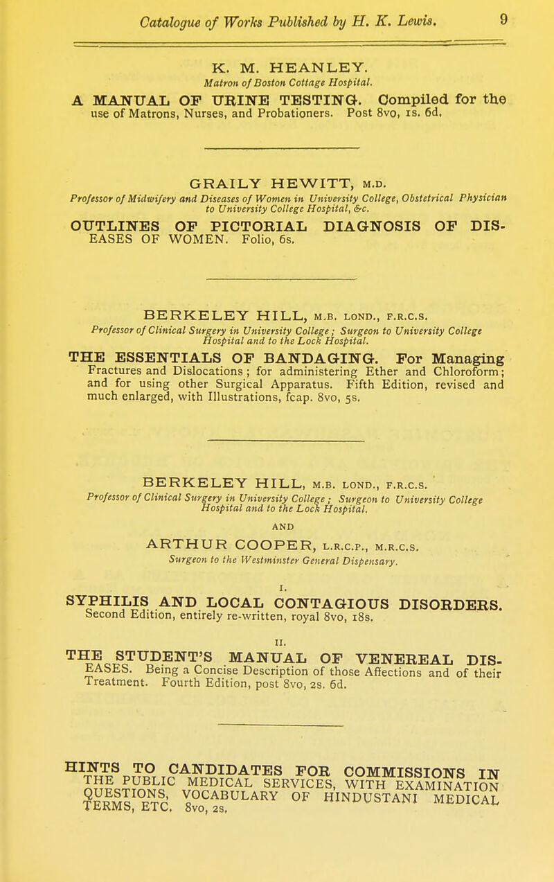 K. M. HEANLEY. Matron of Boston Cottage Hospital. A MANUAL OP URINE TESTING. Compiled for the use of Matrons, Nurses, and Probationers. Post 8vo, is. 6d, GRAILY HEWITT, m.d. Professor of Midwifery and Diseases of Women in University College, Obstetrical Physician to University College Hospital, &c. OUTLINES OP PICTORIAL DIAGNOSIS OP DIS- EASES OF WOMEN. Folio, 6s. BERKELEY HILL, m.b. lond., f.r.c.s. Professor of Clinical Surgery in University College; Surgeon to University College Hospital and to the Lock Hospital. THE ESSENTIALS OP BANDAGING. For Managing Fractures and Dislocations ; for administering Ether and Chloroform; and for using other Surgical Apparatus. Fifth Edition, revised and much enlarged, with Illustrations, fcap. 8vo, 5s. BERKELEY HILL, m.b. lond., f.r.c.s. Professor of Clinical Surgery in University College; Surgeon to University College Hospital and to the Lock Hospital. AND ARTHUR COOPER, l.r.c.p., m.r.c.s. Surgeon to the Westminster General Dispensary. I. SYPHILIS AND LOCAL CONTAGIOUS DISORDERS. Second Edition, entirely re-written, royal 8vo, 18s. 11. THE STUDENT'S MANUAL OP VENEREAL DIS- EASES. Being a Concise Description of those Affections and of their Treatment. Fourth Edition, post 8vo, 2s. 6d. H™ TO1 CANDIDATES FOR COMMISSIONS IN THE PUBLIC MEDICAL SERVICES, WITH EXAMINATION ?e!m!!°etSc. 8^1?ULARY °F hindustani-medTcaS