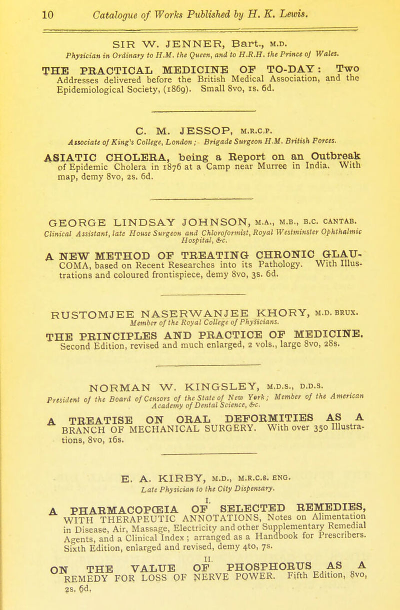 SIR W. JENNER, Bart., m.d. Physician in Ordinary to H.M. the Queen, and to H.R.H. the Prince oj Wales. THE PRACTICAL MEDICINE OF TO-DAY: Two Addresses delivered before the British Medical Association, and the Epidemiological Society, (1869). Small 8vo, is. 6d. C. M. JESSOP, m.r.c.p. Associate of King's College, London; Brigade Surgeon H.M. British Forces. ASIATIC CHOLERA, being a Report on an Outbreak of Epidemic Cholera in 1876 at a Camp near Murree in India. With map, demy 8vo, 2s. 6d. GEORGE LINDSAY JOHNSON, m.a., m.b., b.c. cantab. Clinical Assistant, late House Surgeon and Chloroformist, Royal Westminster Ophthalmic Hospital, &c. A NEW METHOD OP TREATING CHRONIC GLAU- COMA, based on Recent Researches into its Pathology. With Illus- trations and coloured frontispiece, demy 8vo, 3s. 6d. RUSTOMJEE NASERWANJEE KHORY, m.d. brux. Member 0/the Royal College of Physicians. THE PRINCIPLES AND PRACTICE OP MEDICINE. Second Edition, revised and much enlarged, 2 vols., large 8vo, 28s. NORMAN W. KINGSLEY, m.d.s., d.d.s. President of the Board of Censors of the State of New Yerk; Member of the American Academy of Dental Science, &c. A TREATISE ON ORAL DEFORMITIES AS A BRANCH OF MECHANICAL SURGERY. With over 350 Illustra- tions, 8vo, 16s. E. A. KIRBY, m.d., m.r.c.s. eng. Late Physician to the City Dispensary. A PHARMACOPOEIA OF* SELECTED REMEDIES, WITH THERAPEUTIC ANNOTATIONS, Notes on Alimentation in Disease, Air, Massage, Electricity and other Supplementary Remedial Agents, and a Clinical Index ; arranged as a Handbook for Prescnbers. Sixth Edition, enlarged and revised, demy 4to, 7s. ON THE VALUE OP PHOSPHORUS AS A REMEDY FOR LOSS OF NERVE POWER. Fifth Edition, 8vo, 2s. 6d,