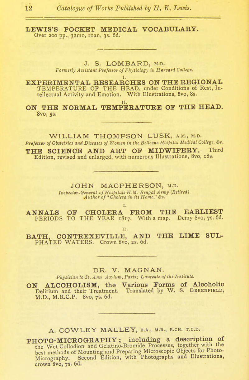 LEWIS'S POCKET MEDICAL VOCABULARY. Over 200 pp., 321110, roan, 3s. 6d. J. S. LOMBARD, m.d. Formerly Assistant Professor of Physiology in Harvard College. EXPERIMENTAL RESEARCHES ON THE REGIONAL TEMPERATURE OF THE HEAD, under Conditions of Rest, In- tellectual Activity and Emotion. With Illustrations, 8vo, 8s. II. ON THE NORMAL TEMPERATURE OF THE HEAD. 8vo, 5s. WILLIAM THOMPSON LUSK, a.m., m.d. Professor of Obstetrics and Diseases of Women in the Bellevne Hospital Medical College, &c. THE SCIENCE AND ART OF MIDWIFERY. Third Edition, revised and enlarged, with numerous Illustrations, 8vo, 18s. JOHN MACPHERSON, m.d. Inspector-General of Hospitals H.M. Bengal Army (Retired). A uthor of  Cholera in its Home, &c. I. ANNALS OF CHOLERA FROM THE EARLIEST PERIODS TO THE YEAR 1817. With a map. Demy 8vo, 7s. 6d. n. BATH, CONTREXEVILLE, AND THE LIME SUL- PHATED WATERS. Crown 8vo, 2s. 6d. DR. V. MAGNAN. Physician to St. Ann Asylum, Paris; Laureate of the Institute. ON ALCOHOLISM, the Various Forms of Alcoholic Delirium and their Treatment. Translated by W. S. Greenfield, M.D., M.R.C.P. 8vo, 7s. 6d. A. COWLEY MALLEY, b.a., m.b., b.ch. t.c.d. PHOTO-MICROGRAPHY; including a description of the Wet Collodion and Gelatino-Bromide Processes, together with the best methods of Mounting and Preparing Microscopic Objects for Photo- Micrography. Second Edition, with Photographs and Illustrations, crown 8vo, 7s. 6d.