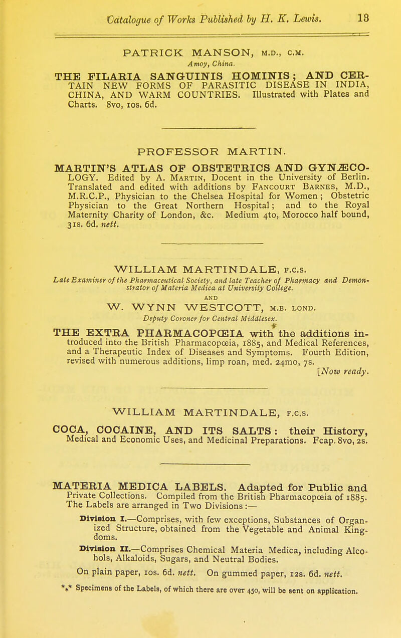 PATRICK MANSON, m.d., cm. Amoy, China. THE FILARIA SANGUINIS HOMINIS; AND CER- TAIN NEW FORMS OF PARASITIC DISEASE IN INDIA, CHINA, AND WARM COUNTRIES. Illustrated with Plates and Charts. 8vo, ios. 6d. PROFESSOR MARTIN. MARTIN'S ATLAS OF OBSTETRICS AND GYNAECO- LOGY. Edited by A. Martin, Docent in the University of Berlin. Translated and edited with additions by Fancourt Barnes, M.D., M.R.C.P., Physician to the Chelsea Hospital for Women; Obstetric Physician to the Great Northern Hospital; and to the Royal Maternity Charity of London, &c. Medium 4to, Morocco half bound, 31s. 6d. nett. WILLIAM MARTIN DALE, f.c.s. Late Examiner of the Pharmaceutical Society, and late Teacher of Pharmacy and Demon- strator of Materia Medica at University College. AND W. WYNN WESTCOTT, m.b. lond. Deputy Coroner for Central Middlesex. THE EXTRA PHARMACOPOEIA with the additions in- troduced into the British Pharmacopoeia, 1885, and Medical References, and a Therapeutic Index of Diseases and Symptoms. Fourth Edition, revised with numerous additions, limp roan, med. 241110, 7s. [Now ready. WILLIAM MARTIN DALE, f.c.s. COCA, COCAINE, AND ITS SALTS: their History, Medical and Economic Uses, and Medicinal Preparations. Fcap. 8vo, 2s. MATERIA MEDICA LABELS. Adapted for Public and Private Collections. Compiled from the British Pharmacopoeia of 1885. The Labels are arranged in Two Divisions:— Division I.—Comprises, with few exceptions, Substances of Organ- ized Structure, obtained from the Vegetable and Animal King- doms. Division II.—Comprises Chemical Materia Medica, including Alco- hols, Alkaloids, Sugars, and Neutral Bodies. On plain paper, ios. 6d. nett. On gummed paper, 12s. 6d. nett. V Specimens of the Labels, of which there are oveT 450, will be sent on application.