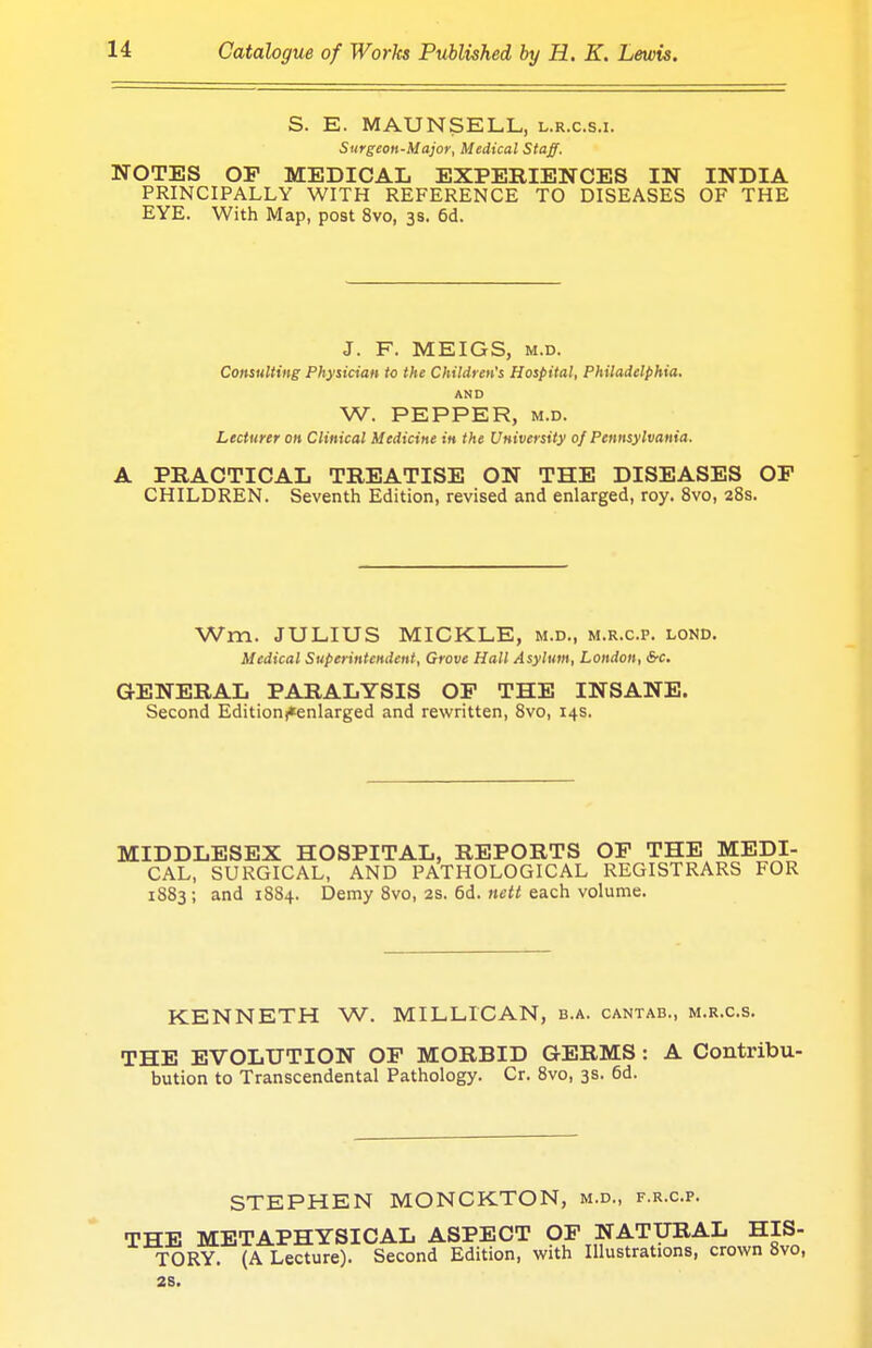 S. E. MAUN SELL, l.r.c.s.i. Surgeon-Major, Medical Staff. NOTES OP MEDICAL EXPERIENCES IN INDIA PRINCIPALLY WITH REFERENCE TO DISEASES OF THE EYE. With Map, post 8vo, 33. 6d. J. F. MEIGS, m.d. Consulting Physician to the Children's Hospital, Philadelphia. AND W. PEPPER, m.d. Lecturer on Clinical Medicine in the University of Pennsylvania. A PRACTICAL TREATISE ON THE DISEASES OF CHILDREN. Seventh Edition, revised and enlarged, roy. 8vo, 28s. Wm. JULIUS MICKLE, m.d., m.r.c.p. lond. Medical Superintendent, Grove Hall Asylum, London, Src. GENERAL PARALYSIS OP THE INSANE. Second Edition^enlarged and rewritten, 8vo, 14s. MIDDLESEX HOSPITAL, REPORTS OP THE MEDI- CAL, SURGICAL, AND PATHOLOGICAL REGISTRARS FOR 1883; and 1884. Demy 8vo, 2s. 6d. nett each volume. KENNETH W. MILLICAN, b.a. cantab., m.r.c.s. THE EVOLUTION OP MORBID GERMS : A Contribu- bution to Transcendental Pathology. Cr. 8vo, 3s. 6d. STEPHEN MONCKTON, m.d., f.r.c.p. THE METAPHYSICAL ASPECT OF NATURAL HIS- TORY. (A Lecture). Second Edition, with Illustrations, crown 8vo, 2S.
