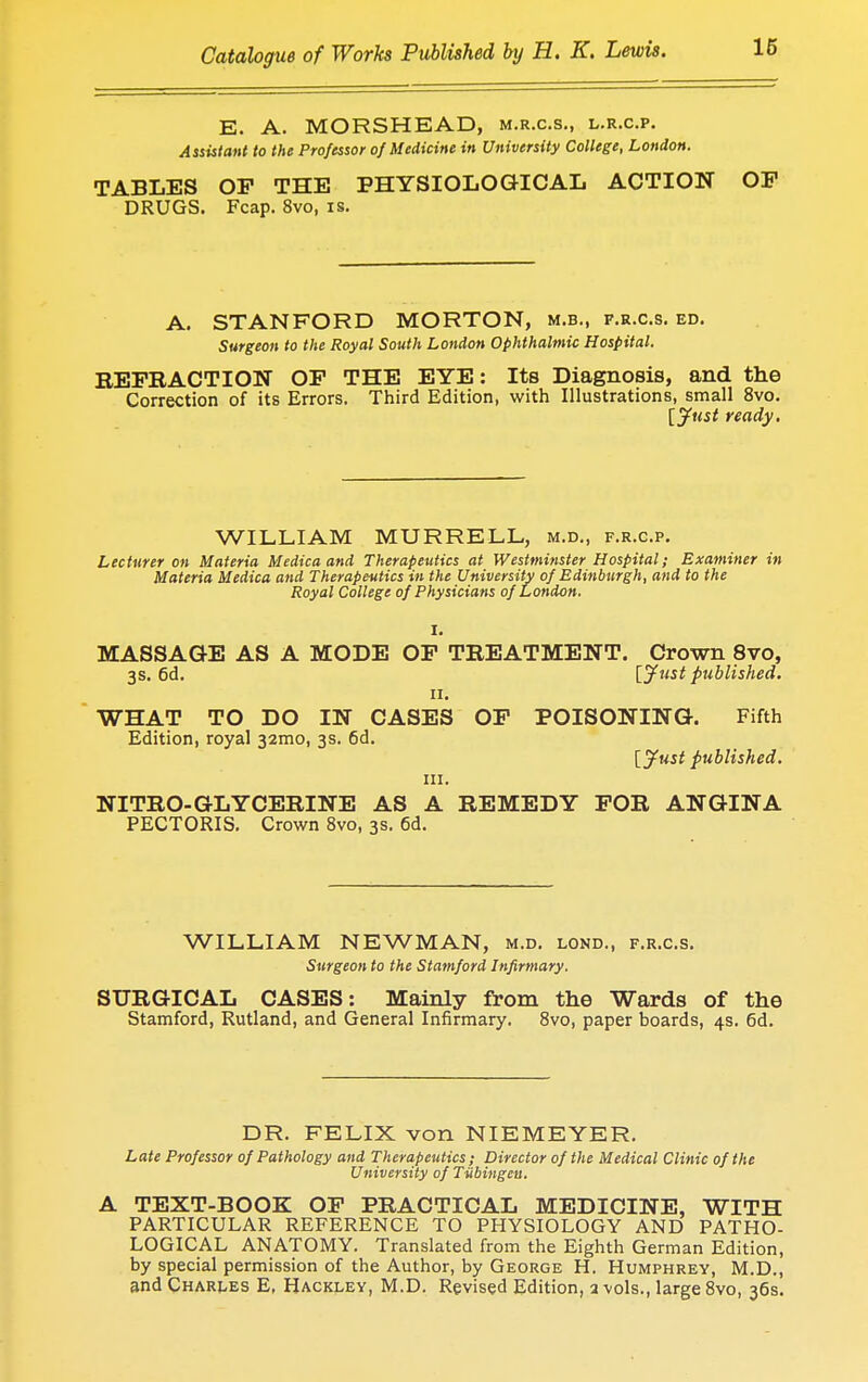 E. A. MORSHEAD, m.r.c.s., l.r.c.p. Assistant to the Professor of Medicine in University College, London. TABLES OP THE PHYSIOLOGICAL ACTION OP DRUGS. Fcap. 8vo, is. A. STANFORD MORTON, m.b., f.r.c.s. ed. Surgeon to the Royal South London Ophthalmic Hospital. REFRACTION OP THE EYE: Its Diagnosis, and the Correction of its Errors. Third Edition, with Illustrations, small 8vo. [Just ready. WILLIAM MURRELL, m.d., f.r.c.p. Lecturer on Materia Medica and Therapeutics at Westminster Hospital; Examiner in Materia Medica and Therapeutics in the University of Edinburgh, and to the Royal College of Physicians of London. I. MASSAGE AS A MODE OF TREATMENT. Crown 8vo, 3s. 6d. [Just published. 11. WHAT TO DO IN CASES OF POISONING. Fifth Edition, royal 32mo, 3s. 6d. [Just published. in. NITRO-GLYCERINE AS A REMEDY FOR ANGINA PECTORIS. Crown 8vo, 3s. 6d. WILLIAM NEWMAN, m.d. lond., f.r.c.s. Surgeon to the Stamford Infirmary. SURGICAL CASES: Mainly from the Wards of the Stamford, Rutland, and General Infirmary. 8vo, paper boards, 4s. 6d. DR. FELIX von NIEMEYER. Late Professor of Pathology and Therapeutics; Director of the Medical Clinic of the University of Tiibingeu. A TEXT-BOOK OP PRACTICAL MEDICINE, WITH PARTICULAR REFERENCE TO PHYSIOLOGY AND PATHO- LOGICAL ANATOMY. Translated from the Eighth German Edition, by special permission of the Author, by George H. Humphrey, M.D., and Charles E, Hackley, M.D. Revised Edition, a -vols., large 8vo, 36s.