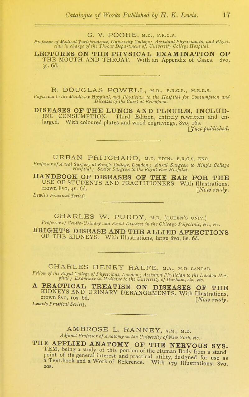 G. V. POORE, M.D., F.R.C.P. Professor of Medical J urisprudence, University College; A ssislant Physician to, and Physi- cian in charge of the Throat Department of, University College Hospital. LECTURES ON THE PHYSICAL EXAMINATION OF THE MOUTH AND THROAT. With an Appendix of Cases. 8vo, 3s. 6d. R. DOUGLAS POWELL, m.d., f.r.c.p., m.r.c.s. Physician to the Middlesex Hospital, and Physician to the Hospital for Consumption and Diseases of the Chest at Brompton. DISEASES OP THE LUNGS AND PLEURiE, INCLUD- ING CONSUMPTION. Third Edition, entirely rewritten and en- larged. With coloured plates and wood engravings, 8vo, 16s. [Just published. URBAN PRITCHARD, m.d. edin., f.r.c.s. eng. Professor of Aural Surgery at King's College, London; Aural Surgeon to King's College Hospital; Senior Surgeon to the Royal Ear Hospital. HANDBOOK OF DISEASES OF THE EAR FOR THE USE OF STUDENTS AND PRACTITIONERS. With Illustrations, crown 8vo, 4s. 6d. [Now ready. Lewis's Practical Series]. CHARLES W. PURDY, m.d. (queen's univ.) Professor of Genito-Urinary and Renal Diseases in the Chicago Polyclinic, &c, &c. BRIGHT'S DISEASE AND THE ALLIED AFFECTIONS OF THE KIDNEYS. With Illustrations, large 8vo, 8s. 6d. CHARLES HENRY RALFE, m.a., m.d. cantab. Fellow of the Royal College of Physicians, London ; Assistant Physician to the London Hos- pital ; Examiner m Medicine to the University of Durham, etc., etc. A PRACTICAL TREATISE ON DISEASES OF THE KIDNEYS AND URINARY DERANGEMENTS. With Illustrations, crown 8vo, 10s. 6d. iNow ready. Lewis's Prattical Series], AMBROSE L. RANNEY, a.m., m.d. Adjunct Professor of Anatomy in the University of New York, etc. TH^P?LIED ^NATOMY OF THE NERVOUS SYS- TEM, being a study of this portion of the Human Body from a stand- point of its general interest and practical utility, designed for use as a Text-book and a Work of Reference. With 179 Illustrations, 8vo,