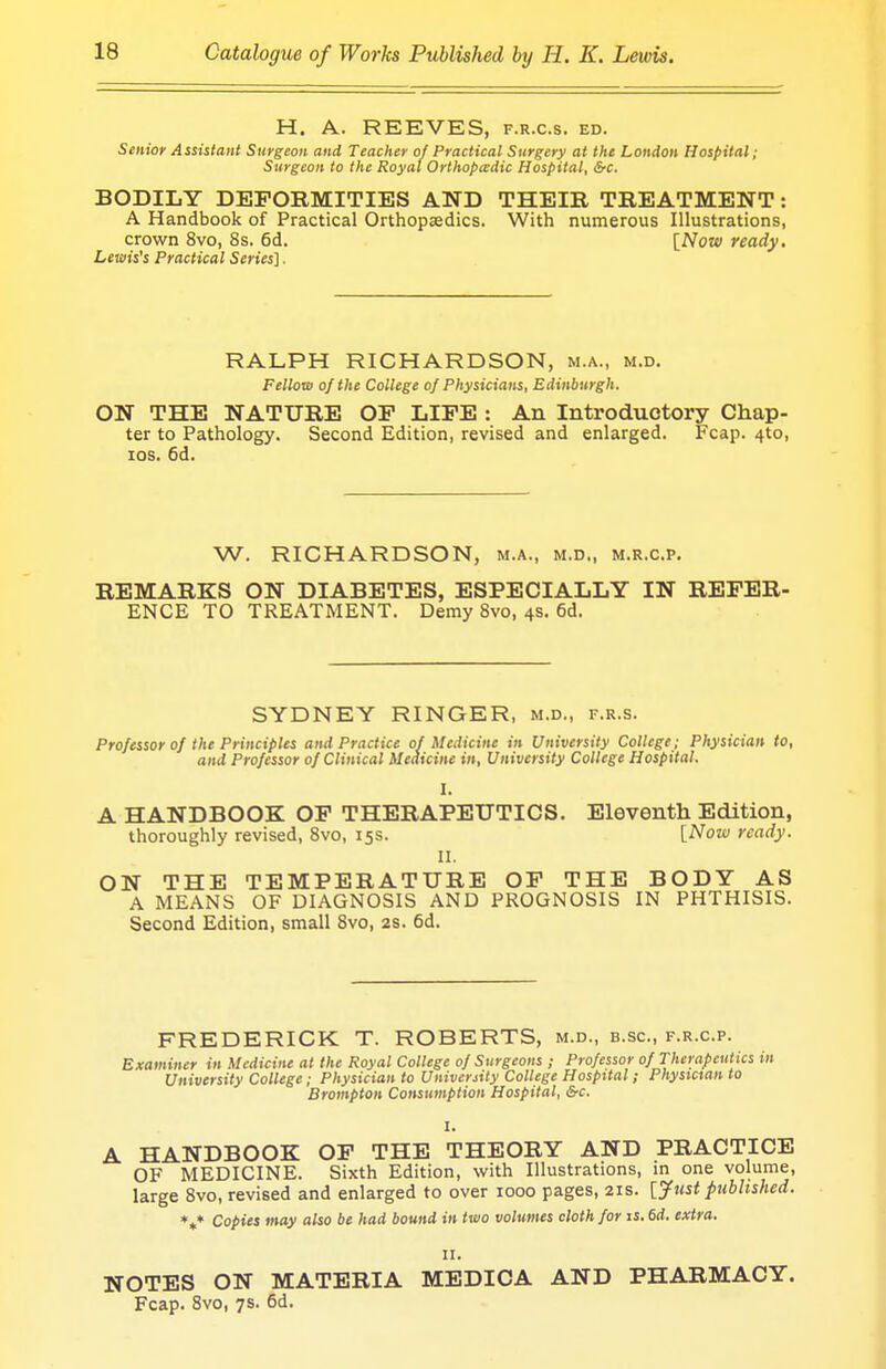 H. A. REEVES, f.r.c.s. ed. Senior Assistant Surgeon and Teacher of Practical Surgery at the London Hospital; Surgeon to the Royal Orthopcedic Hospital, &c. BODILY DEFORMITIES AND THEIR TREATMENT: A Handbook of Practical Orthopaedics. With numerous Illustrations, crown 8vo, 8s. 6d. [Now ready. Lewis's Practical Series]. RALPH RICHARDSON, m.a., m.d. Fellow of the College of Physicians, Edinburgh. ON THE NATURE OP LIFE : An Introductory Chap- ter to Pathology. Second Edition, revised and enlarged. Fcap. 4to, ios. 6d. W. RICHARDSON, m.a., m.d„ m.r.c.p. REMARKS ON DIABETES, ESPECIALLY IN REFER- ENCE TO TREATMENT. Demy 8vo, 4s. 6d. SYDNEY RINGER, m.d., f.r.s. Professor of the Principles and Practice of Medicine in University College; Physician to, and Professor of Clinical Medicine in, University College Hospital. I. A HANDBOOK OF THERAPEUTICS. Eleventh Edition, thoroughly revised, 8vo, 15s. [Nozv ready. II. ON THE TEMPERATURE OF THE BODY AS A MEANS OF DIAGNOSIS AND PROGNOSIS IN PHTHISIS. Second Edition, small 8vo, 2s. 6d. FREDERICK T. ROBERTS, m.d., b.sc, f.r.c.p. Examiner in Medicine at the Royal College of Surgeons ; Professor of Therapeutics in University College; Physician to University College Hospital; Physician to Brompton Consumption Hospital, &c. I. L HANDBOOK OF THE THEORY AND PRACTICE OF MEDICINE. Sixth Edition, with Illustrations, in one volume, large 8vo, revised and enlarged to over 1000 pages, 21s. [Just published. Copies may also be had bound in two volumes cloth for is. 6d. extra. V II. NOTES ON MATERIA MEDICA AND PHARMACY. Fcap. 8vo, 7s. 6d.