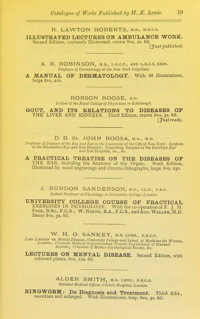 R. LAWTON ROBERTS, m.d., m.r.c.s. ILLUSTRATED LECTURES ON AMBULANCE WORK. Second Edition, copiously Illustrated, crown 8vo, 2s. 6d. [Just published. A. R. ROBINSON, m.b., l.r.c.p., and l.r.c.s. edin. Professor of Dermatology at the New York Polyclinic. A MANUAL OP DERMATOLOGY. With 88 Illustrations, large 8vo, 21s. ROBSON ROOSE, m.d. Fellow of the Royal College of Physicians in Edinburgh. GOUT, AND ITS RELATIONS TO DISEASES OP THE LIVER AND KIDNEYS. Third Edition, crown 8vo, 3s. 6d. [jtist ready. D. B. St. JOHN ROOSA, m.a., m.d. Professor of Diseases of the Eye and Ear in the University of the City of New York ; Surgeon to the Manhattan Eye and Ear Hospital; Consulting Surgeon to the Brooklyn Eye and Ear Hospital, &c, &c. A PRACTICAL TREATISE ON THE DISEASES OF THE EAR, including the Anatomy of the Organ. Sixth Edition, Illustrated by wood engravings and chromo-lithographs, large 8vo, 25s. J, BURDON SANDERSON, m.d., ll.d., f.r.s. Jodrell Professor of Physiology in University College, London. UNIVERSITY COLLEGE COURSE OP PRACTICAL EXERCISES IN PHYSIOLOGY. With the co-operation of F. J. M. Page, B.Sc, F.C.S.; W. North, B.A., F.C.S., and Aug. Waller, M.D. Demy 8vo, 3s. 6d. W. H. O. SAN KEY, m.d. lond., f.r.c.p. Late Lecturer on Mental Diseases, University College and School of Medicine for Women. London; Formerly Medical Superintendent (Female Department) of Hanwell Asylum; President of Medico-Psychological Society, &c. LECTURES ON MENTAL DISEASE. Second Edition, with coloured plates, 8vo, 12s. 6d. ALDER SMITH, m.b. lond., f.r.c.s. Resident Medical Officer, Christ's Hospital, London. RINGWORM : Its Diagnosis and Treatment. Third Edit., rewritten and enlarged. With Illustrations, fcap. 8vo, 5s. 6d.