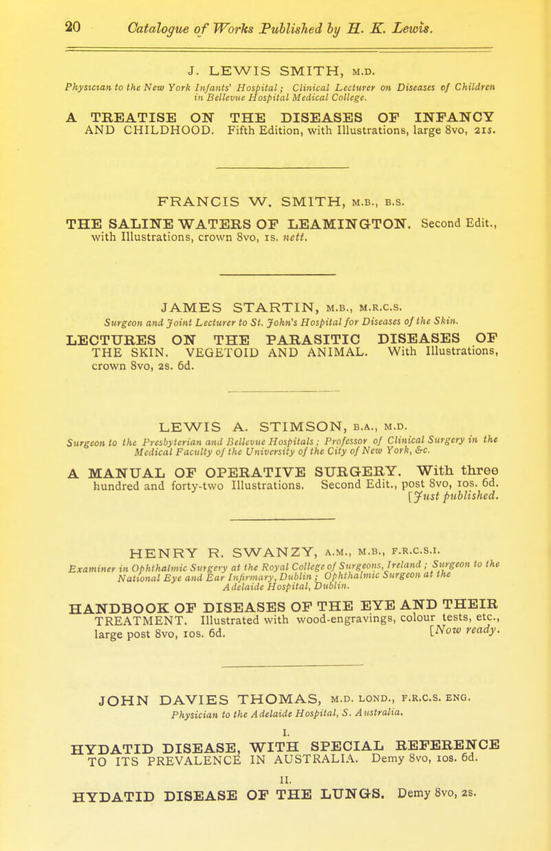 J. LEWIS SMITH, m.d. Physician to the New York Infants' Hospital; Clinical Lecturer on Diseases of Children in Bellevue Hospital Medical College. A TREATISE ON THE DISEASES OF INFANCY AND CHILDHOOD. Fifth Edition, with Illustrations, large 8vo, 215. FRANCIS W. SMITH, m.b., b.s. THE SALINE WATERS OF LEAMINGTON. Second Edit., with Illustrations, crown 8vo, is, nett. JAMES STARTIN, m.b., m.r.c.s. Surgeon and Joint Lecturer to St. John's Hospital for Diseases of the Skin. LECTURES ON THE PARASITIC DISEASES OF THE SKIN. VEGETOID AND ANIMAL. With Illustrations, crown 8vo, 2s. 6d. LEWIS A. STIMSON, b.a., m.d. Surgeon to the Presbyterian and Bellevue Hospitals ; Professor of Clinical Surgery in the Medical Faculty of the University of the City of New York, &c. A MANUAL OF OPERATIVE SURGERY. With three hundred and forty-two Illustrations. Second Edit., post 8vo, 10s. 6d. [Just published. HENRY R. SWANZY, a.m., m.b., f.r.c.s.i. Examiner in Ophthalmic Surgery at the Royal College of Surgeons, Ireland ; Surgeon to the National Eye and Ear Infirmary, Dublin ; Ophthalmic Surgeon at the Adelaide Hospital, Dublin. HANDBOOK OF DISEASES OF THE EYE AND THEIR TREATMENT. Illustrated with wood-engravings, colour tests, etc., large post 8vo, 10s. 6d. Wow ready. JOHN DAVIES THOMAS, m.d. lond., f.r.c.s. eng. Physician to the Adelaide Hospital, S. Australia, I. HYDATID DISEASE, WITH SPECIAL REFERENCE TO ITS PREVALENCE IN AUSTRALIA. Demy 8vo, 10s. 6d. II. HYDATID DISEASE OF THE LUNGS. Demy 8vo, 2s.