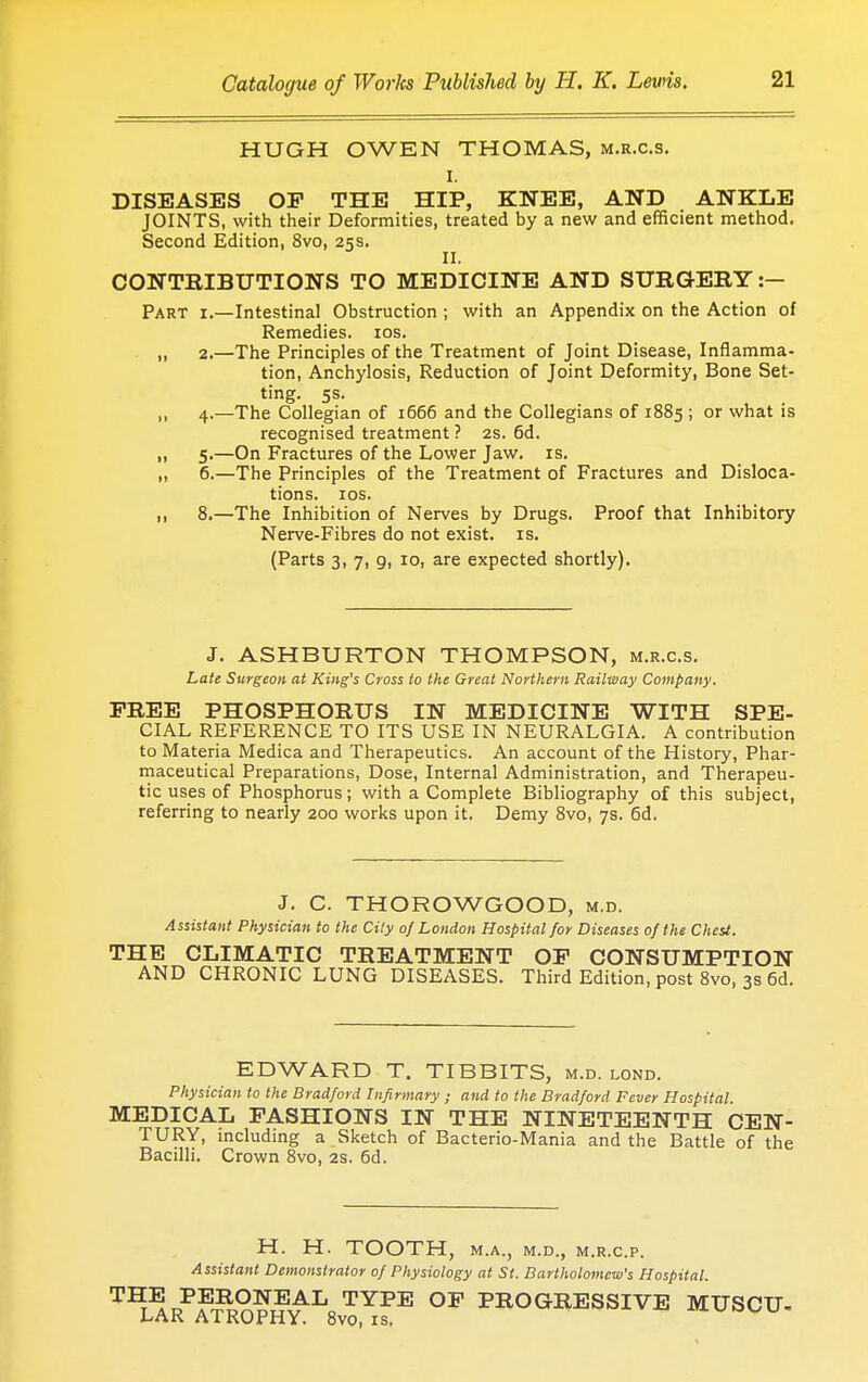 HUGH OWEN THOMAS, m.r.c.s. I. DISEASES OP THE HIP, KNEE, AND ANKLE JOINTS, with their Deformities, treated by a new and efficient method. Second Edition, 8vo, 25s. II. CONTRIBUTIONS TO MEDICINE AND SURGERY:— Part i.—Intestinal Obstruction ; with an Appendix on the Action of Remedies. 10s. „ 2.—The Principles of the Treatment of Joint Disease, Inflamma- tion, Anchylosis, Reduction of Joint Deformity, Bone Set- ting. 5s. ,, 4.—The Collegian of 1666 and the Collegians of 1885 ; or what is recognised treatment ? 2s. 6d. „ 5.—On Fractures of the Lower Jaw. is. „ 6.—The Principles of the Treatment of Fractures and Disloca- tions. 10s. ,, 8.—The Inhibition of Nerves by Drugs. Proof that Inhibitory Nerve-Fibres do not exist, is. (Parts 3, 7, 9, 10, are expected shortly). J. ASHBURTON THOMPSON, m.r.c.s. Late Surgeon at King's Cross to the Great Northern Railway Company. FREE PHOSPHORUS IN MEDICINE WITH SPE- CIAL REFERENCE TO ITS USE IN NEURALGIA. A contribution to Materia Medica and Therapeutics. An account of the History, Phar- maceutical Preparations, Dose, Internal Administration, and Therapeu- tic uses of Phosphorus; with a Complete Bibliography of this subject, referring to nearly 200 works upon it. Demy 8vo, 7s. 6d. J. C. THOROWGOOD, m.d. Assistant Physician to the City of London Hospital for Diseases of the Chest. THE CLIMATIC TREATMENT OP CONSUMPTION AND CHRONIC LUNG DISEASES. Third Edition, post 8vo, 3s 6d. EDWARD T. TIBBITS, m.d. lond. Physician to the Bradford Infirmary ; and to the Bradford Fever Hospital. MEDICAL FASHIONS IN THE NINETEENTH CEN- TURY, including a Sketch of Bacterio-Mania and the Battle of the Bacilli. Crown 8vo, 2s. 6d. H. H. TOOTH, M.A., M.D., M.R.C.P. Assistant Demonstrator of Physiology at St. Bartholomew's Hospital. T^pPSfRR9lfJ^L0TYPE OF AGGRESSIVE MUSCU- IvAK AJ.ROPHY. 8vo, IS,