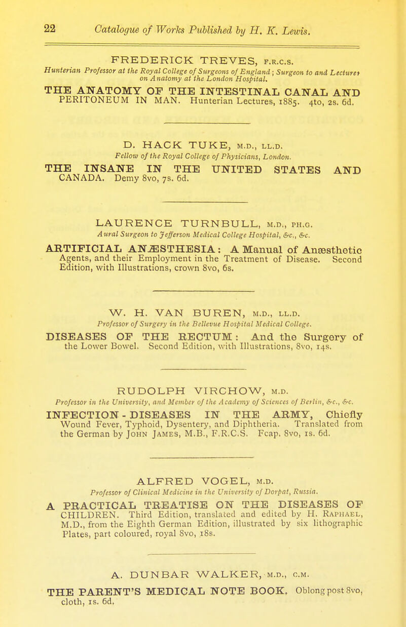 FREDERICK TREVES, f.r.c.s. Hmterian Professor at the Royal College of Surgeons of England; Surgeon to and Lecturer on Anatomy at the London Hospital. THE ANATOMY OF THE INTESTINAL CANAL AND PERITONEUM IN MAN. Hunterian Lectures, 1885. 4*0, 28. 6d. D. HACK TUKE, m.d., ll.d. Fellow of the Royal College of Physicians, London. THE INSANE IN THE UNITED STATES AND CANADA. Demy 8vo, 7s. 6d. LAURENCE TURN BULL, m.d., ph.g. Aural Surgeon to Jefferson Medical College Hospital, &c, Src. ABTIFICIAL ANESTHESIA: A Manual of Anaesthetic Agents, and their Employment in the Treatment of Disease. Second Edition, with Illustrations, crown 8vo, 6s. W. H. VAN BUREN, m.d., ll.d. Professor of Surgery in the Bellevue Hospital Medical College. DISEASES OP THE RECTUM: And the Surgery of the Lower Bowel. Second Edition, with Illustrations, 8vo, 14s. RUDOLPH VIRCHOW, m.d. Professor in the University, and Member of the Academy of Sciences of Berlin, &c, &c. INFECTION - DISEASES IN THE ARMY, Chiefly Wound Fever, Typhoid, Dysentery, and Diphtheria. Translated from the German by John James, M.B., F.R.C.S. Fcap. 8vo, is. 6d. ALFRED VOGEL, m.d. Professor of Clinical Medicine in the University of Dorpat, Russia. A PRACTICAL TREATISE ON THE DISEASES OF CHILDREN. Third Edition, translated and edited by H. Raphael, M.D., from the Eighth German Edition, illustrated by six lithographic Plates, part coloured, royal 8vo, 18s. A. DUNBAR WALKER, m.d., cm. THE PARENT'S MEDICAL NOTE BOOK. Oblong post 8vo, cloth, is. 6d.