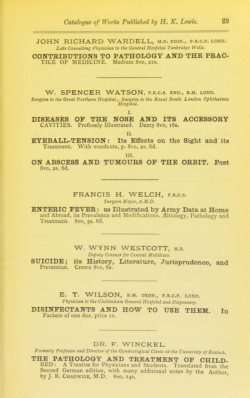 JOHN RICHARD WARDELL, m.d. edin., f.r.c.p. lond. Late Consulting Physician to the General Hospital Tunbridge Wells. CONTRIBUTION'S TO PATHOLOGY AND THE PRAC- TICE OF MEDICINE. Medium 8vo, 21s. W. SPENCER WATSON, f.r.c.s. eng., b.m. lond. Surgeon to the Great Northern Hospital; Surgeon to the Royal Sottth London Ophthalmic H ospital. I. DISEASES OP THE NOSE AND ITS ACCESSORY CAVITIES. Profusely Illustrated. Demy 8vo, 18s. II. EYEBALL-TENSION: Its Effects on the Sight and its Treatment. With woodcuts, p. 8vo, 2s. 6d. III. ON ABSCESS AND TUMOURS OP THE ORBIT. Post 8vo, 2s. 6d. FRANCIS H. WELCH, f.r.c.s. Surgeon Major, A .M.D. ENTERIC PEVER: as Illustrated by Army Data at Home and Abroad, its Prevalence and Modifications, ^Etiology, Pathology and Treatment. 8vo, 5s. 6d. W. WYNN WESTCOTT, m.b. Deputy Coroner for Central Middlesex. SUICIDE; its History, Literature, Jurisprudence, and Prevention. Crown 8vo, 6s. E. T. WILSON, b.m. oxon., f.r.c.p. lond. Physician to the Cheltenham General Hospital and Dispensary. DISINFECTANTS AND HOW TO USE THEM. In Packets of one doz. price is. DR. F. WINCKEL. Formerly Professor and Director of the Gynecological Clinic at the University of Rostock. THE PATHOLOGY AND TREATMENT OP CHILD- BED : A Treatise for Physicians and Students. Translated from the Second German edition, with many additional notes by the Author by J. R. Chadwick, M.D. 8vo, 14s,