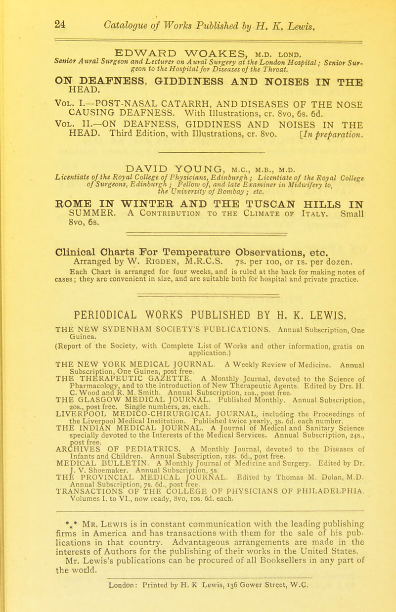 EDWARD WOAKES, m.d. lond. Senior A ural Surgeon and Lecturer on A ural Surgery at the London Hospital; Senior Sur- geon to the Hospital for Diseases of the Throat. ON DEAFNESS, GIDDINESS AND NOISES IN THE HEAD. Vol. I.—POST-NASAL CATARRH, AND DISEASES OF THE NOSE CAUSING DEAFNESS. With Illustrations, cr. 8vo, 6s. 6d. Vol. II.—ON DEAFNESS, GIDDINESS AND NOISES IN THE HEAD. Third Edition, with Illustrations, cr. 8vo. [In preparation. DAVID YOUNG, m.c, m.b., m.d. Licentiate of the Royal College of Physicians, Edinburgh; Licentiate of the Royal College of Surgeons, Edinburgh ; Fellow of, and late Examiner in Midwifery to, the University of Bombay ; etc. ROME IN WINTER AND THE TUSCAN HILLS IN SUMMER. A Contribution to the Climate of Italy. Small 8vo, 6s. Clinical Charts For Temperature Observations, etc. Arranged by W. Rigden, M.R.C.S. 7s. per 100, or is. per dozen. Each Chart is arranged for four weeks, and is ruled at the back for making notes of cases; they are convenient in size, and are suitable both for hospital and private practice. PERIODICAL WORKS PUBLISHED BY H. K. LEWIS. THE NEW SYDENHAM SOCIETY'S PUBLICATIONS. Annual Subscription, One Guinea. (Report of the Society, with Complete List of Works and other information, gratis on application.) THE NEW YORK MEDICAL JOURNAL. A Weekly Review of Medicine. Annual Subscription, One Guinea, post free. THE THERAPEUTIC GAZETTE. A Monthly Journal, devoted to the Science of Pharmacology, and to the introduction of New Therapeutic Agents. Edited by Drs. H. C. Wood ana R. M. Smith. Annual Subscription, ios., post free. THE GLASGOW MEDICAL JOURNAL. Published Monthly. Annual Subscription, 20s., post free. Single numbers, 2s. each. LIVERPOOL MEDICO-CHIRURGICAL JOURNAL, including the Proceedings of the Liverpool Medical Institution. Published twice yearly, 3s. 6d. each number. THE INDIAN MEDICAL JOURNAL. A Journal of Medical and Sanitary Science specially devoted to the Interests of the Medical Services. Annual Subscription, 24s., post free. ARCHIVES OF PEDIATRICS. A Monthly Journal, devoted to the Diseases of Infants and Children. Annual Subscription, 12s. 6d., post free. MEDICAL BULLETIN. A Monthly Journal of Medicine and Surgery. Edited by Dr. J. V. Shoemaker. Annual Subscription, 5a. THE PROVINCIAL MEDICAL JOURNAL. Edited by Thomas M. Dolan, M.D. Annual Subscription, 7s. 6d., post free. TRANSACTIONS OF THE COLLEGE OF PHYSICIANS OF PHILADELPHIA. Volumes I. to VI., now ready, Svo, ios. 6d. each. %* Mr. Lewis is in constant communication with the leading publishing firms in America and has transactions with them for the sale of his pub- lications in that country. Advantageous arrangements are made in the interests of Authors for the publishing of their works in the United States. Mr. Lewis's publications can be procured of all Booksellers in any part of the world. London: Printed by H. K Lewis, 136 Gower Street, W.C.