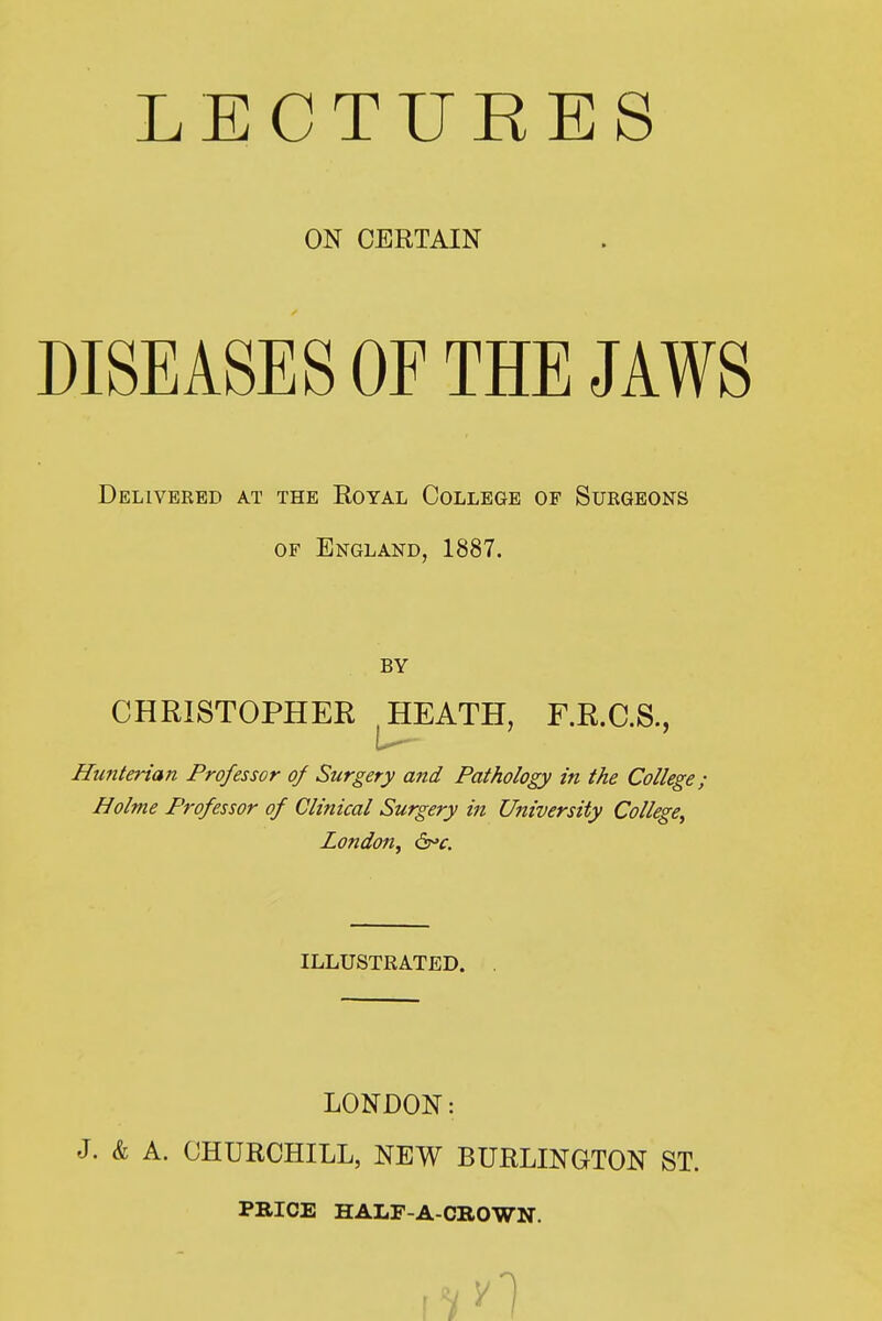 LECTURES ON CERTAIN DISEASES OF THE JAWS Delivered at the Royal College of Surgeons OF England, 1887. BY CHRISTOPHER HEATH, F.R.C.S., Hu?ik7-ian Professor of Surgery and Pathology in the College; Holme Professor of Clinical Surgery in University College^ London^ 6^f. ILLUSTRATED. LONDON: J. & A. CHURCHILL, NEW BURLINGTON ST. PBICE HALF-A-CBOWN.