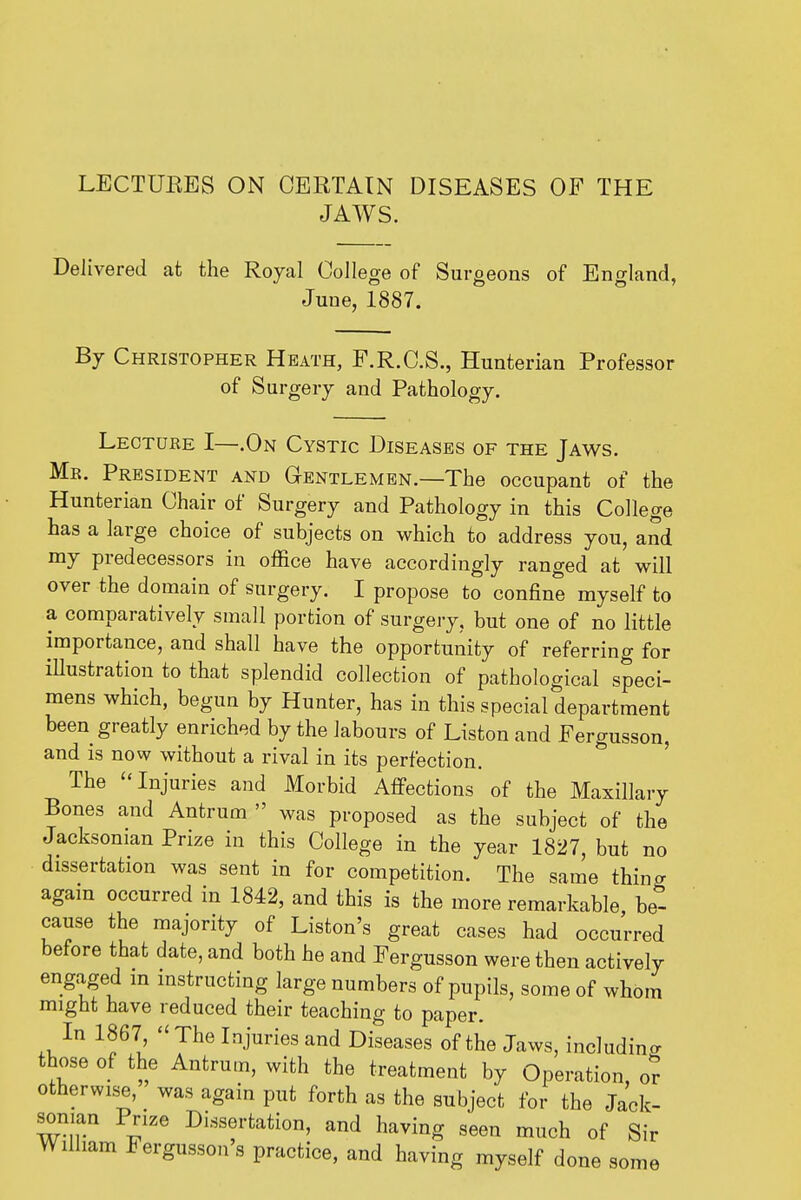 LECTUEES ON CERTAIN DISEASES OF THE JAWS. Delivered at the Royal Oollege of Surgeons of England, June, 1887. By Christopher Heath, F.R.C.S., Hunterian Professor of Surgery and Pathology. Leotuee I—.On Cystic Diseases of the Jaws. Mr. President and Gentlemen.—The occupant of the Hunterian Chair of Surgery and Pathology in this College has a large choice of subjects on which to address you, and my predecessors in office have accordingly ranged at will over the domain of surgery. I propose to confine myself to a comparatively small portion of surgery, but one of no little importance, and shall have the opportunity of referring for iUustration to that splendid collection of pathological speci- mens which, begun by Hunter, has in this special department been greatly enriched by the labours of Listen and Fergusson, and IS now without a rival in its perfection. The Injuries and Morbid Afi-ections of the Maxillary Bones and Antrum  was proposed as the subject of the Jacksonian Prize in this College in the year 1827, but no dissertation was sent in for competition. The same thing agam occurred in 1842, and this is the more remarkable be- cause the majority of Listen's great cases had occurred before that date, and both he and Fergusson were then actively engaged m mstructing large numbers of pupils, some of whom might have reduced their teaching to paper. In 1867,  The Injuries and Diseases of the Jaws, including those of the Antrum, with the treatment by Operation, or otherwis^e, was again put forth as the subject for the Jack- sonian Prize Dissertation, and having seen much of Sir William Fergusson's practice, and having myself done some