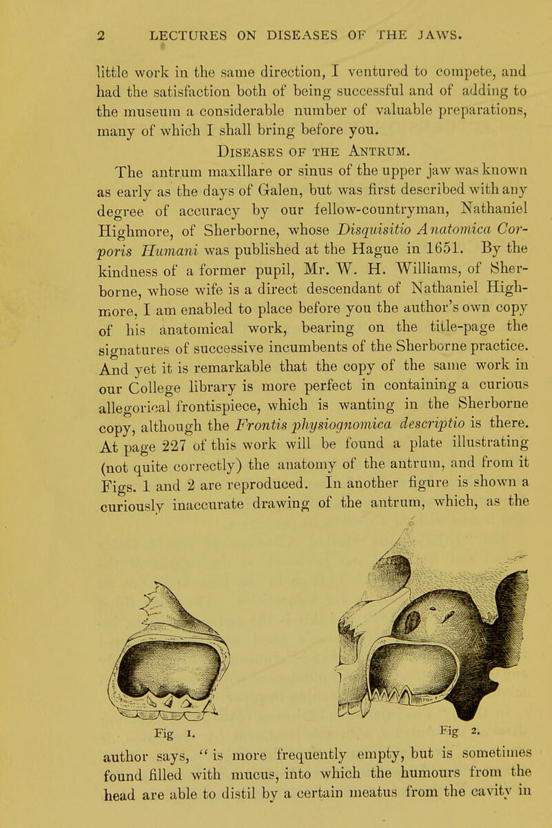 I-' little work in the same direction, I ventured to compete, and had the satisfaction both of being successful and of adding to the museum a considerable number of valuable preparations, many of which I shall bring before yon. Diseases of the Antrum. The antrum raaxillare or sinus of the upper jaw was known as early as the days of Galen, but was first described with any degree of accuracy by our fellow-countryman, Nathaniel Highmore, of Sherborne, whose Disquisitio Anatomica Cor- poris Humani was published at the Hague in 1651. By the kindness of a former pupil, Mr. W. H. Williams, of Sher- borne, whose wife is a direct descendant of Nathaniel High- more. I am enabled to place before you the author's own copy of his anatomical work, bearing on the title-page the signatures of successive incumbents of the Sherborne practice. And yet it is remarkable that the copy of the same work in our College library is more perfect in containing a curious allegorical frontispiece, which is wanting in the Sherborne copy, although the Frontis 'pliysiognomica descriptio is there. At page 227 of this work will be found a plate illustrating (not quite correctly) the anatomy of the antrum, and from it Figs. 1 and 2 are reproduced. In another figure is shown a curiously inaccurate drawing of the antrum, which, as the Fig I. Fig 2. author says,  is more frequently empty, but is sometimes found filled with mucus, into which the humours from the head are able to distil by a certain meatus from the cavity in