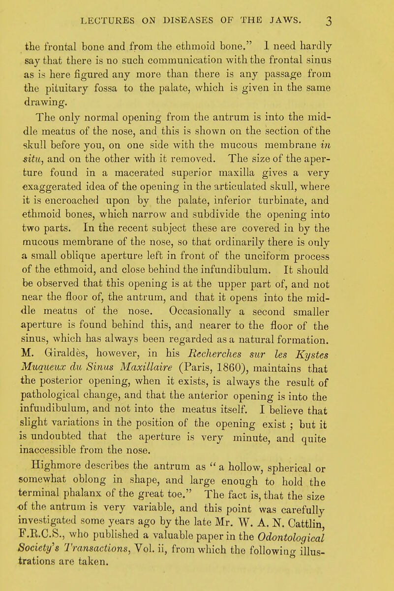 the frontal bone and from the ethmoid bone. 1 need hardly say that there is no such communication with the frontal sinus as is here figured any more than there is any passage from the pituitary fossa to the palate, which is given in the same drawing. The only normal opening from the antrum is into the mid- dle meatus of the nose, and this is shown on the section of the skull before you, on one side with the mucous membrane in situ, and on the other with it removed. The size of the aper- ture found in a macerated superior maxilla gives a very exaggerated idea of the opening in the articulated skull, where it is encroached upon by the palate, inferior turbinate, and ethmoid bones, which narrow and subdivide the opening into two parts. In the recent subject these are covered in by the mucous membrane of the nose, so that ordinarily there is only a small oblique aperture left in front of the unciform process of the ethmoid, and close behind the infundibulum. It should be observed that this opening is at the upper part of, and not near the floor of, the antrum, and that it opens into the mid- dle meatus of the nose. Occasionally a second smaller aperture is found behind this, and nearer to the floor of the sinus, which has always been regarded as a natural formation. M. Giraldes, however, in his Recherches sur les Kystes Muqueux du Sinus Maxillaire (Paris, 1860), maintains that the posterior opening, when it exists, is always the result of pathological change, and that the anterior opening is into the infundibulum, and not into the meatus itself. I believe that slight variations in the position of the opening exist ; but it is undoubted that the aperture is very minute, and quite inaccessible from the nose. Highmore describes the antrum as  a hollow, spherical or somewhat oblong in shape, and large enough to hold the terminal phalanx of the great toe. The fact is, that the size of the antrum is very variable, and this point was carefully investigated some years ago by the late Mr. W. A. N. Cattlin, F.E.C.S., who published a valuable paper in the Odontological Society's 1 transactions, Vol. ii, from which the following illus- trations are taken.