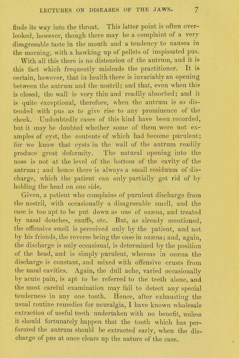 finds its way into the throat. This latter point is often over- looked, however, thoiigh there may be a complaint of a very disagreeable taste in the mouth and a tendency to nausea in the morning, with a hawking up of pellets of inspissated pus. With all this there is no distension of the antrum, and it is this fact which frequently misleads the practitioner. It is certain, however, that in health there is invariably an opening between the antrum and the nostril; and that, even when this is closed, the wall is very thin and readily absorbed; and it is quite exceptional, therefore, when the antrum is so dis- tended with pus as to give rise to any prominence of the cheek. Undoubtedly cases of this kind have been.recorded, but it may be doubted whether some of them were not ex- amples of cyst, the contents of which had become purulent; for we know that cysts in the wall of the antrum readily produce great deformity. The natural opening into the nose is not at the level of the bottom of the cavity of the antrum ; and hence there is always a small residuum of dis- charge, which the patient can only partially get rid of by holding the head on one side. Given, a patient who complains of purulent discharge from the nostril, with occasionally a disagreeable smell, and the case is too apt to be put down as one of ozsena, and treated by nasal douches, snuffs, etc. But, as already mentioned, the offensive smell is perceived only by the patient, and not by his friends, the reverse being the casein ozjena; and, again, the discharge is only occasional, is determined by the position of the head, and is simply purulent, whereas in ozsena the discharge is constant, and mixed with offensive crusts from the nasal cavities. Again, the dull ache, varied occasionally by acute pain, is apt to be referred to the teeth alone, and the most careful examination may fail to detect any special tenderness in any one tooth. Hence, after exhausting the usual routine remedies for neuralgia, I have known wholesale extraction of useful teeth undertaken with no benefit, unless it should fortunately happen that the tooth which has per- forated the antrum should be extracted earlv, when the dis- charge of pus at once clears up the nature of the case.