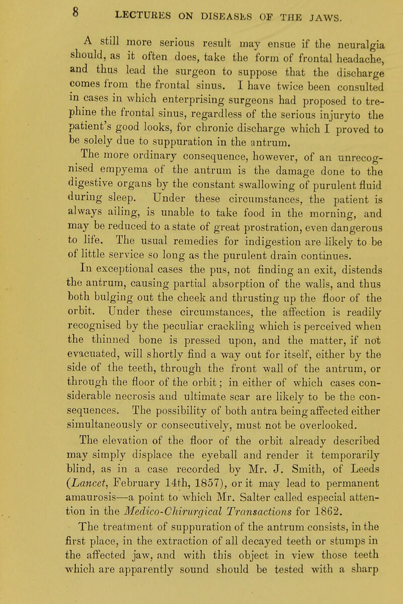 A still more serious result may ensue if the neuralgia should, as it often does, take the form of frontal headache, and thus lead the surgeon to suppose that the discharge comes from the frontal sinus. I have twice been consulted m cases in which enterprising surgeons had proposed to tre- phine the frontal sinus, regardless of the serious injuryto the patient's good looks, for chronic discharge which I proved to be solely due to suppuration in the antrum. The more ordinary consequence, however, of an unrecog- nised empyema of the antrum is the damage done to the digestive organs by the constant swallowing of purulent fluid during sleep. Under these circumstances, the patient is always ailing, is unable to take food in the morning, and may be reduced to a state of great prostration, even dangerous to life. The usual remedies for indigestion are likely to be of little service so long as the purulent drain continues. In exceptional cases the pus, not finding an exit, distends the antrum, causing partial absorption of the walls, and thus both bulging out the cheek and thrusting up the floor of the orbit. Under these circumstances, the affection is readily recognised by the peculiar crackling which is perceived when the thinned bone is pressed upon, and the matter, if not evacuated, will shortly find a way out for itself, either by the side of the teeth, through the front wall of the antrum, or through the floor of the orbit; in either of which cases con- siderable necrosis and ultimate scar are likely to be the con- sequences. The possibility of both antra being affected either simultaneously or consecutively, must not be overlooked. The elevation of the floor of the orbit alreadv described may simply displace the eyeball and render it temporarily blind, as in a case recorded by Mr. J. Smith, of Leeds (^Lancet, February 14th, 1857), or it may lead to permanent amaurosis—a point to which Mr. Salter called especial atten- tion in the Medico-Chirurgical Transactions for 1862. The treatment of suppuration of the antrum consists, in the first place, in the extraction of all decayed teeth or stumps in the affected jaw, and with this object in view those teeth which are apparently sound should be tested with a sharp