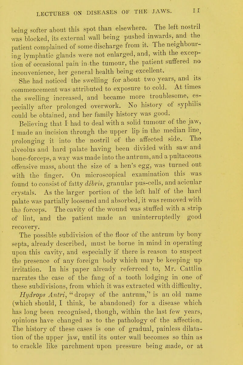 being softer about this spot than elsewhere. The left nostril was blocked, its external wall being pushed inwards, and the patient complained of some discharge from it. The neighbour- ing lymphatic glands were not enlarged, and, with the excep- tion of occasional pain in the tumour, the patient suffered no inconvenience, her general health being excellent. She had noticed the swelling for about two years, and its commencement was attributed to exposure to cold. At times the swelling increased, and became more troublesome, es- pecially after prolonged overwork. No history of syphilis could be obtained, and her family history was good. Believing that I had to deal with a solid tumour of the jaw, I made an incision through the upper lip in the median line, prolonging it into the nostril of the affected side. The alveolus and hard palate having been divided with saw and bone-forceps, a way was made into the antrum, and a pultaceous offensive mass, about the size of a hen's egg, was turned out with the finger. On microscopical examination this was found to consist of fatty debris, granular pus-cells, and acicular crystals. As the larger portion of the left half of the hard palate was partially loosened and absorbed, it was removed with the forceps. The cavity of the wound was stuffed with a strip of lint, and the patient made an uninterruptedly good recovery. The possible subdivision of the floor of the antrum by bony septa, already described, must be borne in mind in operating upon this cavity, and especially if there is reason to suspect the presence of any foreign body which may be keeping up irritation. In his paper already referreed to, Mr. Cattlin narrates the case of the fang of a tooth lodging in one of these subdivisions, from which it was extracted with difficulty. Hydrops Antri,  dropsy of the antrum, is an old name (which should, I think, be abandoned) for a disease which has long been recognised, though, within the last few years, opinions have changed as to the pathology of the affection. The history of these cases is one of gradual, painless dilata- tion of the upper jaw, until its outer wall becomes so thin as to crackle like parchment upon pressure being made, or at