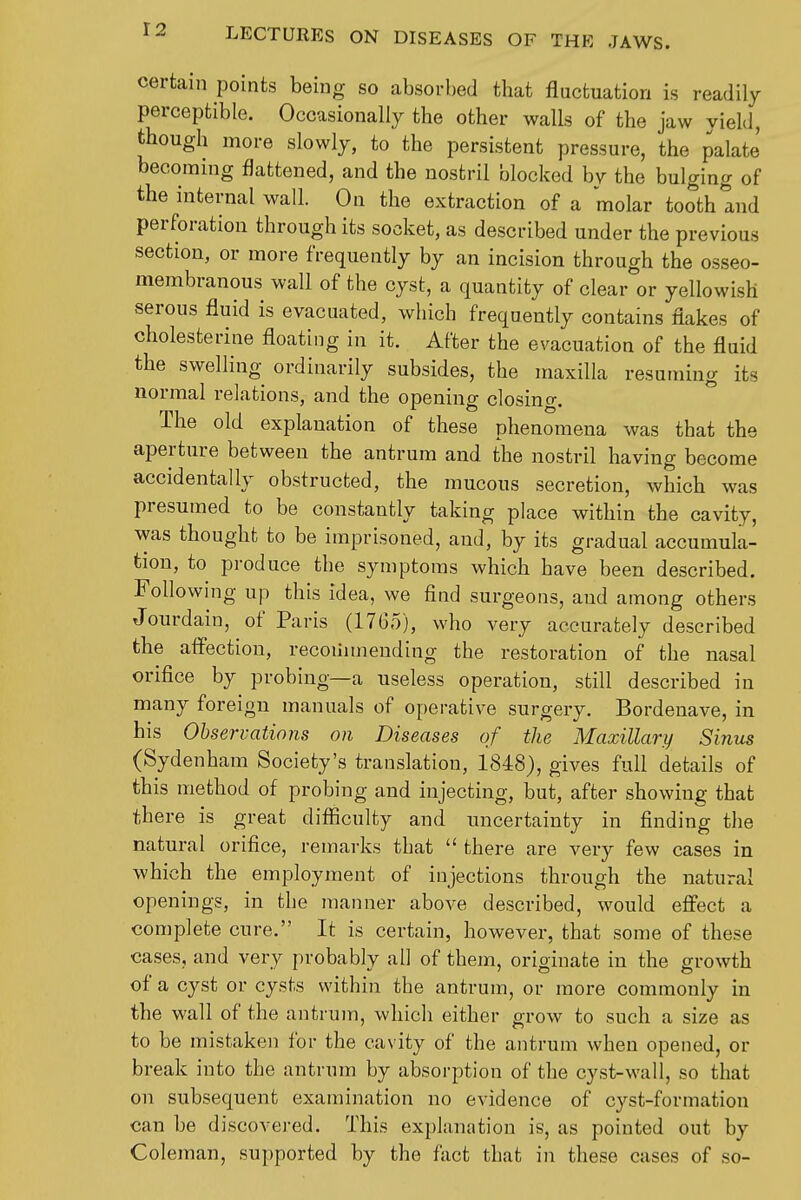 certain points being so absorbed that fluctuation is readily perceptible. Occasionally the other walls of the jaw yield, though more slowly, to the persistent pressure, the palate' becoming flattened, and the nostril blocked by the bulging of the internal wall. On the extraction of a molar tooth and perforation through its socket, as described under the previous section, or more frequently by an incision through the osseo- membranous wall of the cyst, a quantity of clear or yellowish serous fluid is evacuated, which frequently contains flakes of cholesterine floating in it. After the evacuation of the fluid the swelling ordinarily subsides, the maxilla resuming its normal relations, and the opening closing. The old explanation of these phenomena was that the aperture between the antrum and the nostril having become accidentally obstructed, the mucous secretion, which was presumed to be constantly taking place within the cavity, was thought to be imprisoned, and, by its gradual accumula- tion, to produce the symptoms which have been described. Following up this idea, we find surgeons, aud among others Jourdain, of Paris (1765), who very accurately described the aflectiou, recoiinnending the restoration of the nasal orifice by probing—a useless operation, still described in many foreign manuals of operative surgery. Bordenave, in his Observations on Diseases of the Maxillary Sinus (Sydenham Society's translation, 1848), gives full details of this method of probing and injecting, but, after showing that there is great difficulty and uncertainty in finding the natural orifice, remarks that  there are very few cases in which the employment of injections through the natural openings, in the manner above described, would effect a complete cure. It is certain, however, that some of these cases, and very probably all of them, originate in the growth of a cyst or cysts within the antrum, or more commonly in the wall of the antrum, which either grow to such a size as to be mistaken for the cavity of the antrum when opened, or break into the antrum by absorption of the cyst-wall, so that on subsequent examination no evidence of cyst-formation can be discovered. This explanation is, as pointed out by Coleman, supported by the fact that in these cases of so-