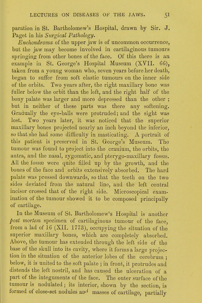 paration in St. Bartholomew's Hospital, drawn by Sir. J. Paget in his Surgical Pathology. Enchondroma of the upper jaw is of uncommon occurrence, but the jaw may become involved in cartilaginous tumours sprioging from other bones of the face. Of this there is an example in St. George's Hospital Museum (XVH. 66), taken from a young woman who, seven years before her death, began to suffer from soft elastic tumours on the inner side of the orbits. Two years after, the right maxillary bone was fuller below the orbit than the left, and the right half of the bony palate was larger and more depressed than the other ; but in neither of these parts was there any softening. Gradually the eye-balls were protruded; and the sight was lost. Two years later, it was noticed that the superior maxillary bones projected nearly an inch beyond the inferior, so that she had some difficulty in masticating. A portrait of this patient is preserved in St. George's Museum. The tumour was found to project into the cranium, the orbits, the antra, and the nasal, zygomatic, and pterygo-maxillary fossse. All the fossse were quite filled up by the growth, and the bones of the face and orbits extensively absorbed. The hard palate was pressed downwards, so that the teeth on the two sides deviated from the natural line, and the left central incisor crossed that of the right side. Microscopical exam- ination of the tumour showed it to be composed principally of cartilage. In the Museum of St. Bartholomew's Hospital is another post mortem specimen of cartilaginous tumour of the face, from a lad of 16 (XH. 1773), occupying the situation of the superior maxillary bones, which are completely absorbed. Above, the tumour has extended through the left side of the base of the skull into its cavity, where it forms a large projec- tion in the situation of the anterior lobes of the cerebrum ; below, it is united to the soft palate ; in front, it protrudes and distends the left nostril, and has caused the ulceration of a part of the integuments of the face. The outer surface of the tumour is nodulated; its interior, shown by the section, is formed of close-set nodules an'^ masses of cartilage, partially