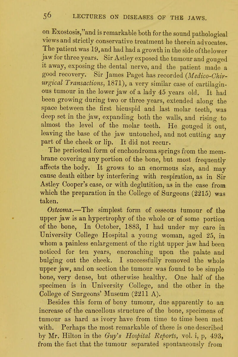 on Exostosis,and is remarkable both for the sound pathological views and strictly conservative treatment he therein advocates. , The patient was 19,and had had a growth in the side ofthelower , jaw for three years. Sir Astley exposed the tumour and gouged ' it away, exposing the dental nerve, and the patient made a ' good recovery. Sir James Paget has recorded (Medico-Chir- \ urgical Transactions, 1871), a very similar case of cartilagin- ous tumour in the lower jaw of a lady 45 years old. It had | been growing during two or three years, extended along the ! space between the first bicuspid and last molar teeth, was deep set in the jaw, expanding both the walls, and rising to almost the level of the molar teeth. He gouged it out, leaving the base of the jaw untouched, and not cutting any part of the cheek or lip. It did not recur. The periosteal form of enchondroma springs from the mem- brane covering any portion of the bone, but most frequently affects the body. It grows to an enormous size, and may cause death either by interfering with respiration, as in Sir Astley Cooper's case, or with deglutition, as in the case from which the preparation in the College of Surgeons (2215) was taken. Osteoma.—The simplest form of osseous tumour of the upper jaw is an hypertrophy of the whole or of some portion of the bone. In October, 1883, I had under my care in University College Hospital a young woman, aged 25, in whom a painless enlargement of the right upper jaw had been noticed for ten years, encroaching upon the palate and bulging out the cheek. I successfully removed the whole upper jaw, and on section the tumour was found to be simple bone, very dense, but otherwise healthy. One half of the specimen is in University College, and the other in the College of Surgeons' Museum (2211 A). Besides this form of bony tumour, due apparently to an increase of the cancellous structure of the bone, specimens of tumour as hard as ivory have from time to time been met with. Perhaps the most remarkable of these is one described by Mr. Hilton in the Guy's Hospital Reports, vol. i, p, 493, ' from the fact that the tumour separated spontaneously from