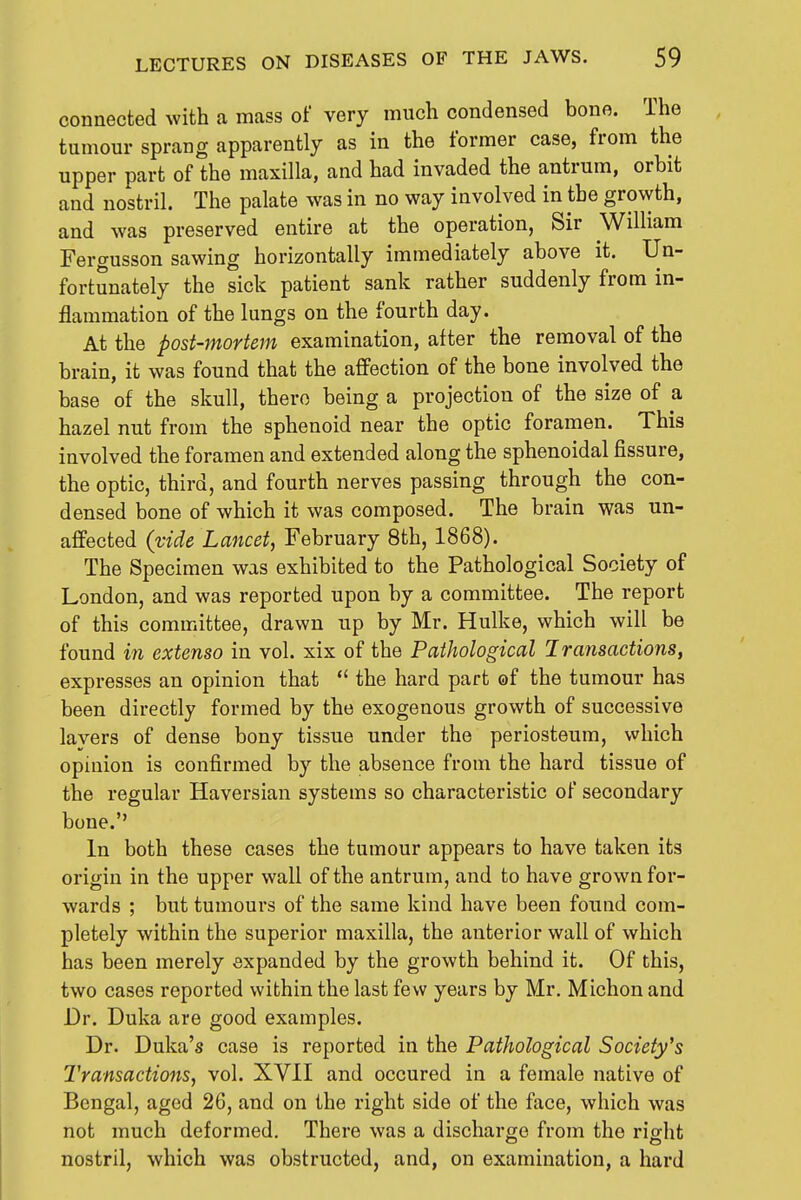 connected with a mass of very much condensed bone. The tumour sprang apparently as in the former case, from the upper part of the maxilla, and had invaded the antrum, orbit and nostril. The palate was in no way involved in the growth, and was preserved entire at the operation, Sir William FertTusson sawing horizontally immediately above it. Un- fortunately the sick patient sank rather suddenly from in- flammation of the lungs on the fourth day. At the post-mortem examination, after the removal of the brain, it was found that the affection of the bone involved the base of the skull, there being a projection of the size of a hazel nut from the sphenoid near the optic foramen. This involved the foramen and extended along the sphenoidal fissure, the optic, third, and fourth nerves passing through the con- densed bone of which it was composed. The brain was un- affected {vide Lancet, February 8th, 1868). The Specimen was exhibited to the Pathological Society of London, and was reported upon by a committee. The report of this committee, drawn up by Mr. Hulke, which will be found in extenso in vol. xix of the Pathological Iraiisactions, expresses an opinion that  the hard part of the tumour has been directly formed by the exogenous growth of successive lavers of dense bony tissue under the periosteum, which opinion is confirmed by the absence from the hard tissue of the regular Haversian systems so characteristic of secondary bone. In both these cases the tumour appears to have taken its origin in the upper wall of the antrum, and to have grown for- wards ; but tumours of the same kind have been found com- pletely within the superior maxilla, the anterior wall of which has been merely expanded by the growth behind it. Of this, two cases reported within the last few years by Mr. Michon and Dr. Duka are good examples. Dr. Duka's case is reported in the Pathological Society's Transactions, vol. XVII and occured in a female native of Bengal, aged 26, and on the right side of the face, which was not much deformed. There was a discharge from the riffht nostril, which was obstructed, and, on examination, a hard