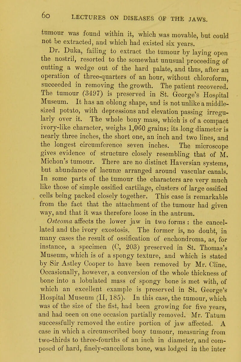 LECTURES ON DISEASES OF THE JAWS. tumour was found within it, which was movable, but could ' not be extracted, and which had existed six years. Dr. Duka, failing to extract the tumour by laying open the nostril, resorted to the somewhat unusual proceeding of cutting a wedge out of the hard palate, and thus, after an operation of three-quarters of an hour, without chloroform, succeeded in removing the growth. The patient recovered. i The tumour (3497) is preserved in St. George's Hospital ! Museum. It has an oblong shape, and is not unlike a middle- i sized potato, with depressions and elevation passing irregu- ' larly over it. The whole bony mass, which is of a compact ivory-like character, weighs 1,060 grains; its long diameter is I nearly three inches, the short one, an inch and two lines, and the longest circumference seven inches. The microscope I gives evidence of structure closely resembling that of M. I Michon's tumour. There are no distinct Haversian systems, ' but abundance of lacunse arranged around vascular canals. In some parts of the tumour the characters are very much like those of simple ossified cartilage, clusters of large ossified , cells being packed closely together. This case is remarkable from the fact that the attachment of the tumour had given way, and that it was therefore loose in the antrum. Osteoma afifects the lower jaw in two forms : the cancel- lated and the ivory exostosis. The former is, no doubt, in many cases the result of ossification of enchondroma, as, for instance, a specimen (C, 203) preserved in St. Thomas's Museum, which is of a spongy texture, and which is stated ^ by Sir Astley Cooper to have been removed by Mr. Cline. Occasionally, however, a conversion of the whole thickness of bone into a lobulated mass of spongy bone is met with, of which an excellent example is preserved in St. George's Hospital Museum (II, 185). In this case, the tumour, which was of the size of the fist, had been growing for five years, and had oeen on one occasion partially removed. Mr. Tatum successfully removed the entire portion of jaw afi'ected. A case in which a circumscribed bony tuinonr, measuring from ' two-thirds to three-fourths of an inch in diameter, and com- posed of hard, finely-cancellous bone, was lodged in the inter I