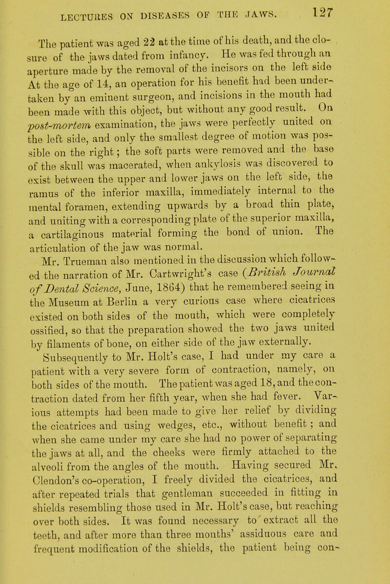The patient was aged 22 at the tune of his death, and the clo- sure of the jaws dated from infancy. He was fed through an aperture made by the removal of the incisors on the left side At the age of 14, an operation for his benefit had been under- taken by an eminent surgeon, and incisions in the mouth had been made with this object, but without any good result. On post-mortem examination, the jaws were perfectly united on the left side, and only the smallest degree of motion was pos- sible on the right; the soft parts were removed and the base of the skull was macerated, when ankylosis was discovered to exist between the upper and lower jaws on the left side, the ramus of the inferior maxilla, immediately internal to the mental foramen, extending upwards by a broad thin plate, and uniting with a corresponding plate of the superior maxilla, a cartilaginous material forming the bond of union. The articulation of the jaw was normal. Mr. Trueman also mentioned in the discussion which follow- ed the narration of Mr. Cartwright's case {British Journal of Dental Science, June, 1864) that he remembered seeing in the Museum at Berlin a very curious case where cicatrices existed on both sides of the mouth, which were^ completely ossified, so that the preparation showed the two jaws united by filaments of bone, on either side of the jaw externally. Subsequently to Mr. Holt's case, I had under my care a patient with a very severe form of contraction, namely, on both sides of the mouth. The patient was aged 18, and the con- traction dated from her fifth year, when she had fever. Var- ious attempts had been made to give her relief by dividing the cicatrices and using wedges, etc., without benefit; and when she came under my care she had no power of separating the jaws at all, and the cheeks were firmly attached to the alveoli from the angles of the mouth. Having secured Mr, Clendon's co-operation, I freely divided the cicatrices, and after repeated trials that gentleman succeeded in fitting in shields resembling those used in Mr. Holt's case, but reaching over both sides. It was found necessary to' extract all the teeth, and after more than three months' assiduous care and frequent modification of the shields, the patient being con-