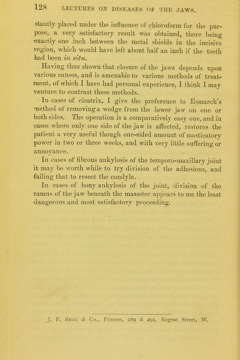 stanfcly placed under the influence of chloroform for the pur- pose, a very satisfactory result was obtained, there being •exactly one inch between the metal shields in the incisive region, which would have left about half an inch if the teeth had been in situ. Having thus shown that closure of the jaws depends upon various causes, and is amenable to various methods of treat- ment, of which I have had personal experience, I think I may venture to contrast these methods. In cases of cicatrix, I give the preference to Esmarch's method of removing a wedge from the lower jaw on one or both sides. The operation is a comparatively easy one, and in cases where only one side of the jaw is affected, restores the patient a very useful though one-sided amount of masticatory power in two or three weeks, and with very little suffering or annoyance. In cases of fibrous ankylosis of the teraporo-maxillary joint it may be worth while to try division of the adhesions, and failing that to resect the condyle. In cases of bony ankylosis of the joint, division of the ramus of the jaw beneath the masseter appears to me the least •dangerous and most satisfactory proceeding. J. P. Segg & Co., Printers, 289 & 291, Regent Street, W.