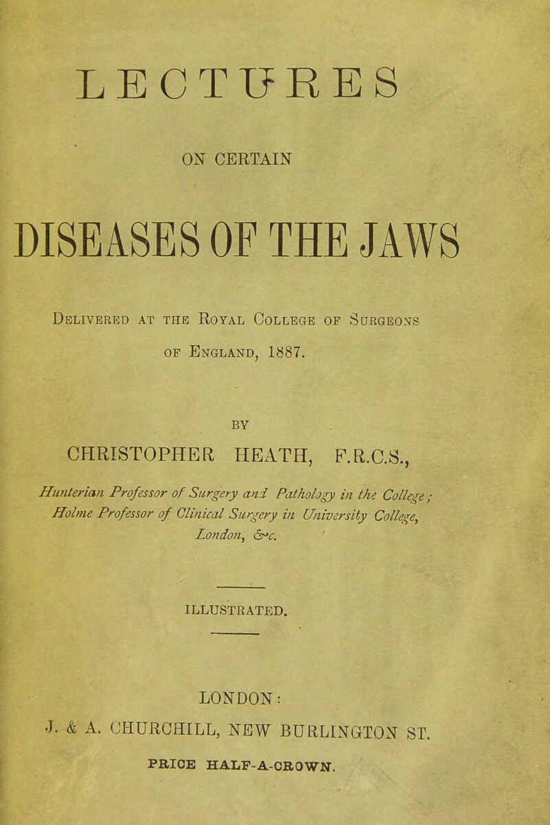 LECTURES ON CERTAIN DISEASES OF THE JAWS Delivered at the Royal College of Surgeons OF England, 1887. BY CHRISTOPHER HEATH, P.R.C.S., Hunterian Professor of Surgery and Pathology in the College; Holme Professor of Clinical Surgery in University College, London, ILLUSTRATED. LONDON: J. & A. CHURCHILL, NEW BURLINGTON ST. PRICE HALF-A-CROWN.