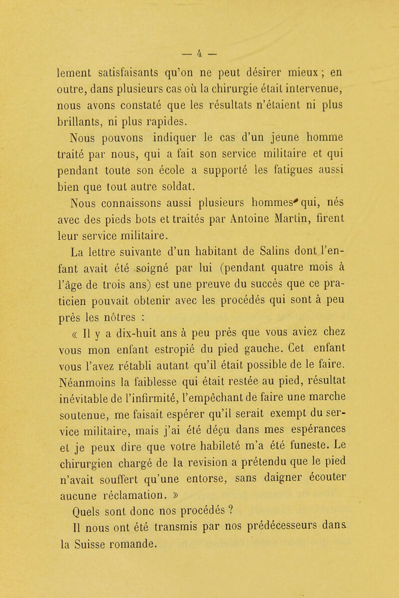 lement satisfaisants qu'on ne peut désirer mieux ; en outre, dans plusieurs cas où la chirurgie était intervenue, nous avons constaté que les résultats n'étaient ni plus brillants, ni plus rapides. Nous pouvons indiquer le cas d'un jeune homme traité par nous, qui a fait son service militaire et qui pendant toute son école a supporté les fatigues aussi bien que tout autre soldat. Nous connaissons aussi plusieurs hommes^ qui, nés avec des pieds bots et traités par Antoine Martin, firent leur service militaire. La lettre suivante d'un habitant de Salins dont l'en- fant avait été soigné par lui (pendant quatre mois à l'âge de trois ans) est une preuve du succès que ce pra- ticien pouvait obtenir avec les procédés qui sont à peu près les nôtres : (( Il y a dix-huit ans à peu près que vous aviez chez vous mon enfant estropié du pied gauche. Cet enfant vous l'avez rétabli autant qu'il était possible de le faire. Néanmoins la faiblesse qui était restée au pied, résultat inévitable de l'infirmité, l'empêchant de faire une marche soutenue, me faisait espérer qu'il serait exempt du ser- vice militaire, mais j'ai été déçu dans mes espérances et je peux dire que votre habileté m'a été funeste. Le chirurgien chargé de la revision a prétendu que le pied n'avait souffert qu'une entorse, sans daigner écouter aucune réclamation. )) Quels sont donc nos procédés ? Il nous ont été transmis par nos prédécesseurs dans la Suisse romande.