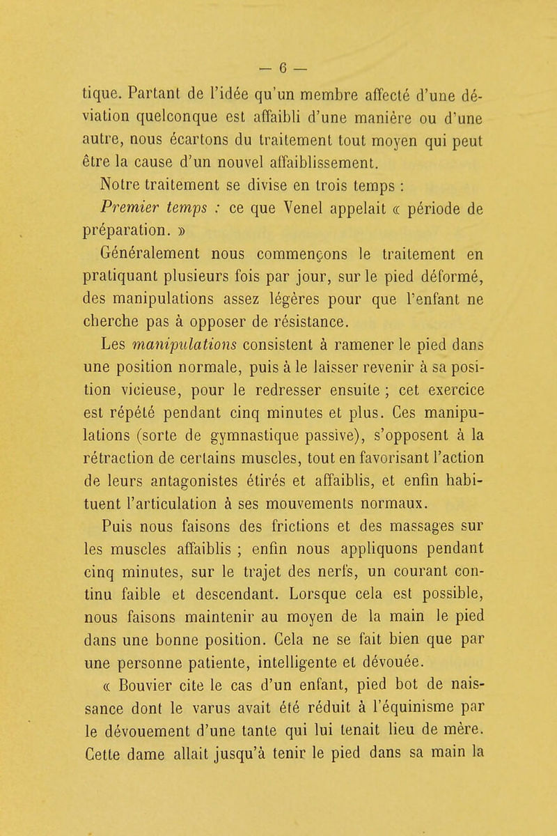 tique. Partant de l'idée qu'un membre affecté d'une dé- viation quelconque est affaibli d'une manière ou d'une autre, nous écartons du traitement tout moyen qui peut être la cause d'un nouvel alfaiblissement. Notre traitement se divise en trois temps : Premier temps : ce que Venel appelait ce période de préparation. » Généralement nous commençons le traitement en pratiquant plusieurs fois par jour, sur le pied déformé, des manipulations assez légères pour que l'enfant ne cherche pas à opposer de résistance. Les manipulations consistent à ramener le pied dans une position normale, puis à le laisser revenir à sa posi- tion vicieuse, pour le redresser ensuite ; cet exercice est répété pendant cinq minutes et plus. Ces manipu- lations (sorte de gymnastique passive), s'opposent à la rétraction de certains muscles, tout en favorisant l'action de leurs antagonistes étirés et affaiblis, et enfin habi- tuent l'articulation à ses mouvements normaux. Puis nous faisons des frictions et des massages sur les muscles affaiblis ; enfin nous appliquons pendant cinq minutes, sur le trajet des nerfs, un courant con- tinu faible et descendant. Lorsque cela est possible, nous faisons maintenir au moyen de la main le pied dans une bonne position. Cela ne se fait bien que par une personne patiente, intelligente et dévouée. (( Bouvier cite le cas d'un enfant, pied bot de nais- sance dont le varus avait été réduit à l'équinisme par le dévouement d'une tante qui lui tenait lieu de mère. Cette dame allait jusqu'à tenir le pied dans sa main la