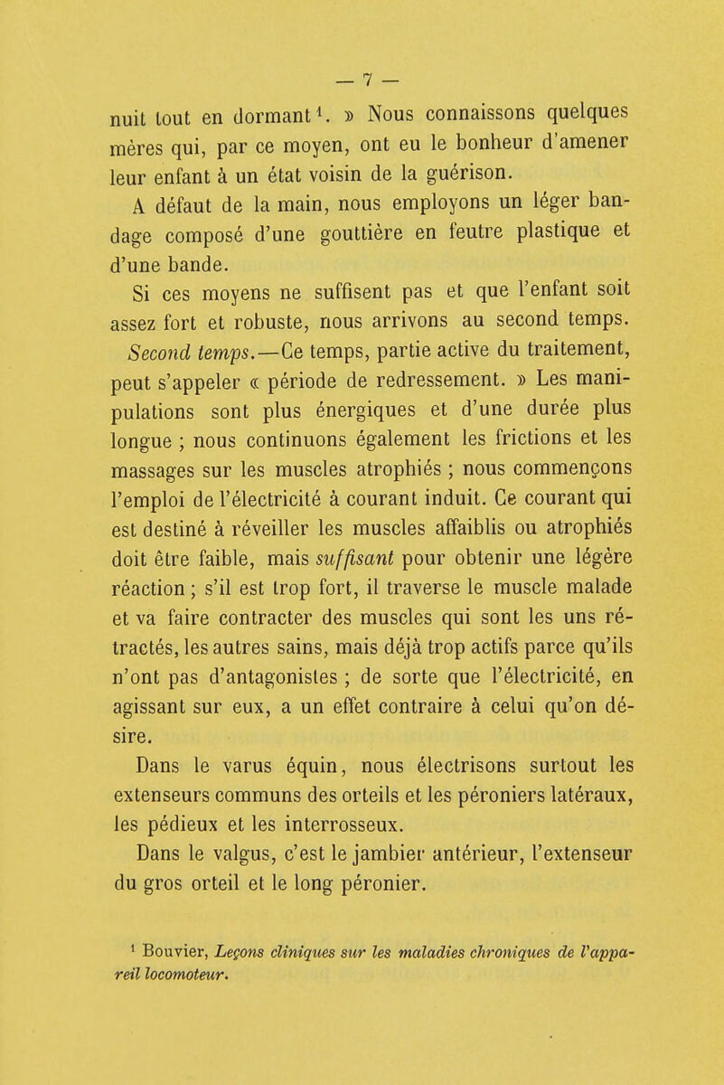 nuit tout en dormant ^ » Nous connaissons quelques mères qui, par ce moyen, ont eu le bonheur d'amener leur enfant à un état voisin de la guérison. A défaut de la main, nous employons un léger ban- dage composé d'une gouttière en feutre plastique et d'une bande. Si ces moyens ne suffisent pas et que l'enfant soit assez fort et robuste, nous arrivons au second temps. Second temps.—Ce temps, partie active du traitement, peut s'appeler <.(. période de redressement. » Les mani- pulations sont plus énergiques et d'une durée plus longue ; nous continuons également les frictions et les massages sur les muscles atrophiés ; nous commençons l'emploi de l'électricité à courant induit. Ce courant qui est destiné à réveiller les muscles affaiblis ou atrophiés doit être faible, mais suffisant pour obtenir une légère réaction ; s'il est trop fort, il traverse le muscle malade et va faire contracter des muscles qui sont les uns ré- tractés, les autres sains, mais déjà trop actifs parce qu'ils n'ont pas d'antagonistes ; de sorte que l'électricité, en agissant sur eux, a un effet contraire à celui qu'on dé- sire. Dans le varus équin, nous électrisons surtout les extenseurs communs des orteils et les péroniers latéraux, les pédieux et les interrosseux. Dans le valgus, c'est le jambier antérieur, l'extenseur du gros orteil et le long péronier. ^ Bouvier, Leçons cliniques sur les maladies chroniques de Vappa- reil locomoteur.