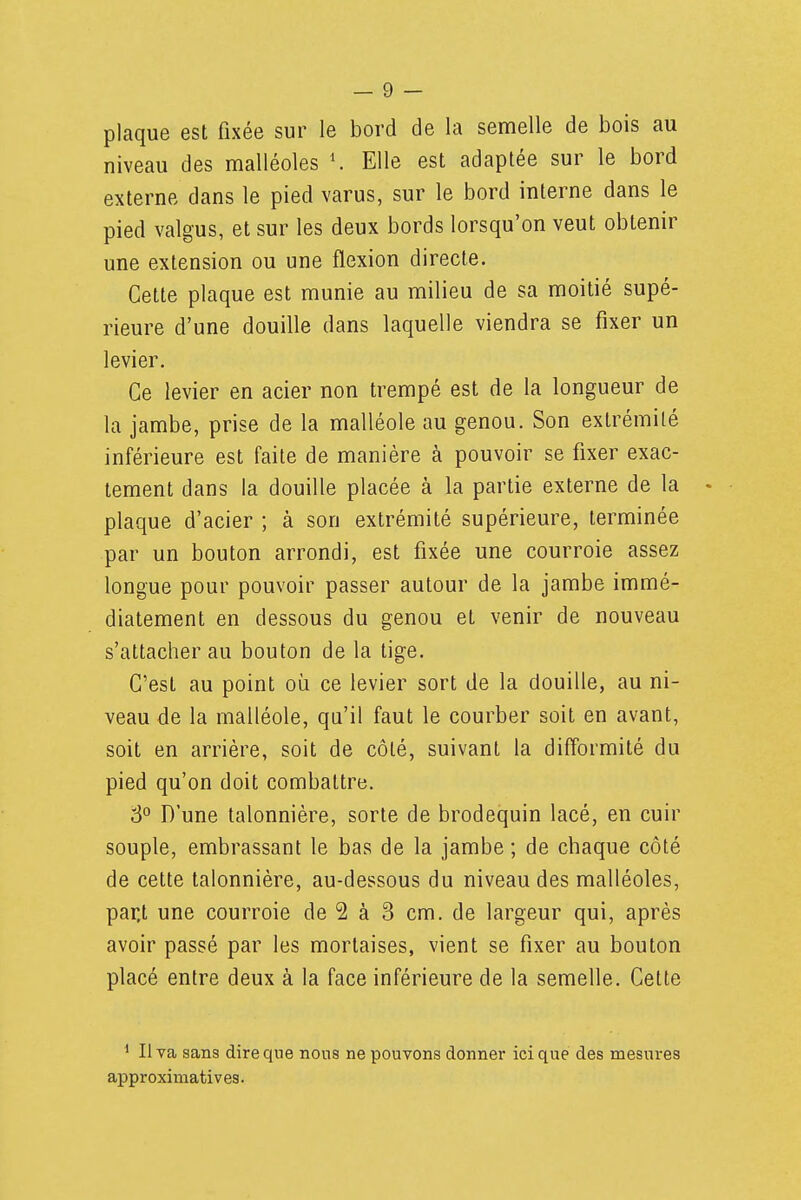 plaque est fixée sur le bord de la semelle de bois au niveau des malléoles Elle est adaptée sur le bord externe dans le pied varus, sur le bord interne dans le pied valgus, et sur les deux bords lorsqu'on veut obtenir une extension ou une flexion directe. Cette plaque est munie au milieu de sa moitié supé- rieure d'une douille dans laquelle viendra se fixer un levier. Ce levier en acier non trempé est de la longueur de la jambe, prise de la malléole au genou. Son extrémité inférieure est faite de manière à pouvoir se fixer exac- tement dans la douille placée à la partie externe de la - plaque d'acier ; à son extrémité supérieure, terminée par un bouton arrondi, est fixée une courroie assez longue pour pouvoir passer autour de la jambe immé- diatement en dessous du genou et venir de nouveau s'attacher au bouton de la tige. C'est au point où ce levier sort de la douille, au ni- veau de la malléole, qu'il faut le courber soit en avant, soit en arrière, soit de côté, suivant la difformité du pied qu'on doit combattre. 8° D'une talonnière, sorte de brodequin lacé, en cuir souple, embrassant le bas de la jambe ; de chaque côté de cette talonnière, au-dessous du niveau des malléoles, par,t une courroie de 2 à 3 cm. de largeur qui, après avoir passé par les mortaises, vient se fixer au bouton placé entre deux à la face inférieure de la semelle. Cette ^ Il va sans dire que nous ne pouvons donner ici que des mesures approximatives.