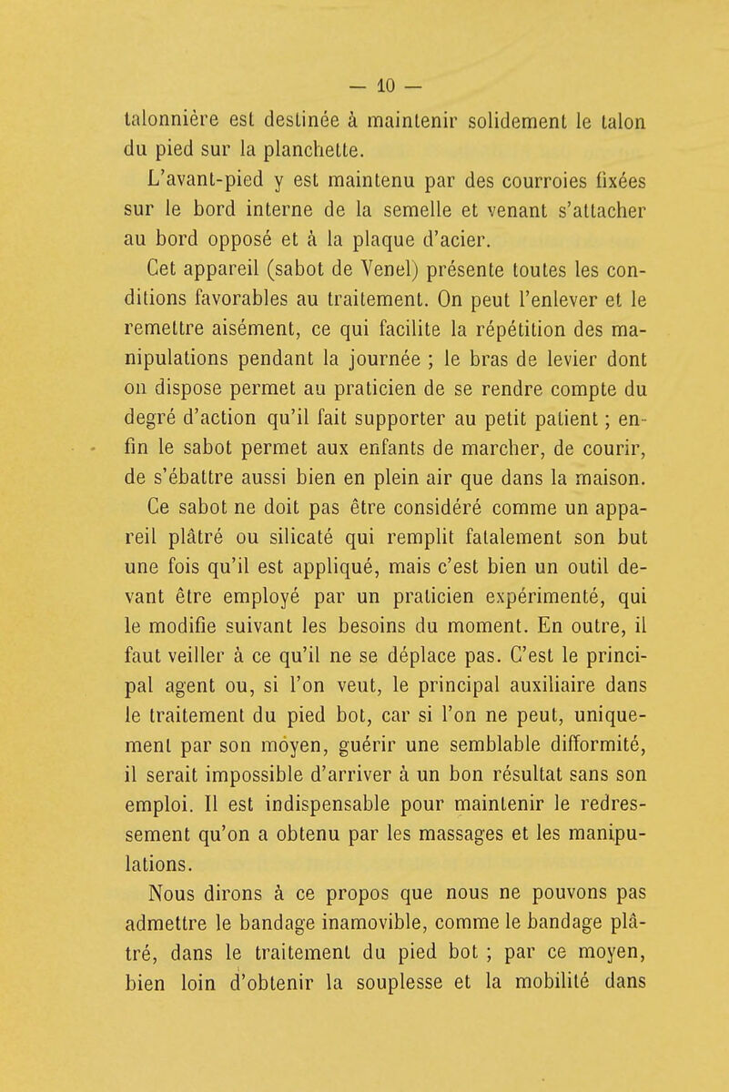 lalonnière est destinée à maintenir solidement le talon du pied sur la planchette. L'avant-pied y est maintenu par des courroies fixées sur le bord interne de la semelle et venant s'attacher au bord opposé et à la plaque d'acier. Cet appareil (sabot de Venel) présente toutes les con- ditions favorables au traitement. On peut l'enlever et le remettre aisément, ce qui facilite la répétition des ma- nipulations pendant la journée ; le bras de levier dont on dispose permet au praticien de se rendre compte du degré d'action qu'il fait supporter au petit patient ; en- fin le sabot permet aux enfants de marcher, de courir, de s'ébattre aussi bien en plein air que dans la maison. Ce sabot ne doit pas être considéré comme un appa- reil plâtré ou silicaté qui remplit fatalement son but une fois qu'il est appliqué, mais c'est bien un outil de- vant être employé par un praticien expérimenté, qui le modifie suivant les besoins du moment. En outre, il faut veiller à ce qu'il ne se déplace pas. C'est le princi- pal agent ou, si l'on veut, le principal auxihaire dans le traitement du pied bot, car si l'on ne peut, unique- ment par son moyen, guérir une semblable difformité, il serait impossible d'arriver à un bon résultat sans son emploi. Il est indispensable pour maintenir le redres- sement qu'on a obtenu par les massages et les manipu- lations. Nous dirons à ce propos que nous ne pouvons pas admettre le bandage inamovible, comme le bandage plâ- tré, dans le traitement du pied bot ; par ce moyen, bien loin d'obtenir la souplesse et la mobihté dans