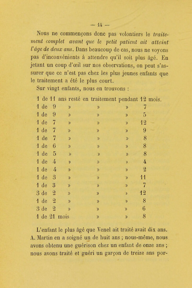 Nous ne commençons donc pas volontiers le Iraile- ment complet avant que le petit patient ait atteint l'âge de deux ans. Dans beaucoup de cas, nous ne voyons pas d'inconvénients à attendre qu'il soit plus âgé. En jetant un coup d'œil sur nos observations, on peut s'as- surer que ce n'est pas chez les plus jeunes enfants que le traitement a été le plus court. Sur vingt enfants, nous en trouvons : 1 de 11 ans resté en traitement pendant 12 mois. 1 de 9 » 7 1 de 9 )) 5 1 de 7 » )) 12 1 de 7 y> 9 1 de 7 » 8 1 de 6 )) )) 8 1 de 5 )) » 8 1 de )) » 4 1 de » » 2 1 de 3 » )) 11 1 de 3 » 7 3 de 2 )) » 12 1 de 2 )) 8 3 de 2 » 6 1 de 21 mois 8 L'enfant le plus âgé que Venel ait traité avait dix ans. A. Martin en a soigné un de huit ans ; nous-même, nous avons obtenu une guérison chez un enfant de onze ans ; nous avons traité et guéri un garçon de treize ans por-