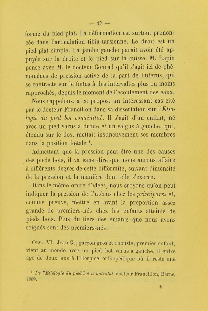 forme du pied plat. La déformation est surtout pronon- cée dans l'articulation tibia-tarsienne. Le droit est un pied plat simple. La jambe gauche paraît avoir été ap- puyée sur la droite et le pied sur la cuisse. M. Rapin pense avec M. le docteur Conrad qu'il s'agit ici de phé- nomènes de pression active de la part de l'utérus, qui se contracte sur le fœtus à des intervalles plus ou moins rapprochés, depuis le moment de l'écoulement des eaux. Nous rappelons, à ce propos, un intéressant cas cité par le docteur Francillon dans sa dissertation sur VEtio- logie du pied bot congènilal. Il s'agit d'un enfant, né avec un pied varus à droite et un valgus à gauche, qui, étendu sur le dos, mettait instinctivement ses membres dans la position fœtale ^ Admettant que la pression peut être une des causes des pieds bots, il va sans dire que nous aurons affaire à différents degrés de cette difformité, suivant l'intensité de la pression et la manière dont elle s'exerce. Dans le même ordre d'idées, nous croyons qu'on peut indiquer la pression de l'utérus chez les 'primipares et, comme preuve, mettre en avant la proportion assez grande de premiers-nés chez les enfants atteints de pieds bots. Plus du tiers des enfants que nous avons soignés sont des premiers-nés. Obs. VL Jean G., garçon gros et robuste, premier enfant, vient au monde avec un pied bot varus à gauche. Il entre âgé de deux ans à l'Hospice orthopédique où il reste une * De VEUologie du pied lot congénital, docteur Francillon, Berne, 1869. 2