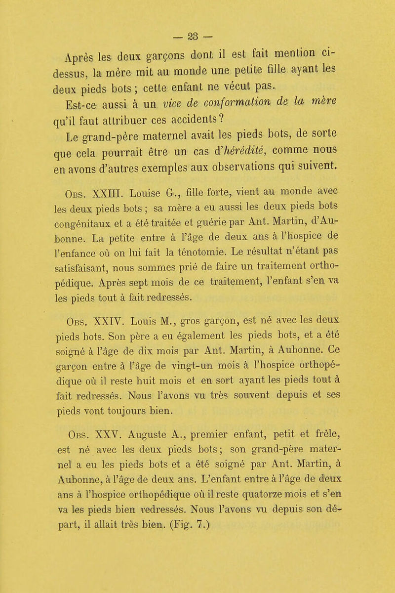 Après les deux garçons dont il est fait mention ci- dessus, la mère mit au monde une petite fille ayant les deux pieds bots ; cette enfant ne vécut pas. Est-ce aussi à un vice de conformation, de la mère qu'il faut attribuer ces accidents? Le grand-père maternel avait les pieds bots, de sorte que cela pourrait être un cas d'hérédité, comme nous en avons d'autres exemples aux observations qui suivent. Obs. XXIII. Louise G., fille forte, vient au monde avec les deux pieds bots ; sa mère a eu aussi les deux pieds bots congénitaux et a été traitée et guérie par Ant. Martin, d'Au- bonne. La petite entre à l'âge de deux ans à l'Hospice de l'enfance où on lui fait la ténotoraie. Le résultat n'étant pas satisfaisant, nous sommes prié de faire un traitement ortho- pédique. Après sept mois de ce traitement, l'enfant s'en va les pieds tout à fait redressés. Obs. XXIV. Louis M., gros garçon, est né avec les deux pieds bots. Son père a eu également les pieds bots, et a été soigné à l'âge de dix mois par Ant. Martin, à Aubonne. Ce garçon entre à l'âge de vingt-un mois à l'hospice orthopé- dique où il reste huit mois et en sort ayant les pieds tout à fait redressés. Nous l'avons vu très souvent depuis et ses pieds vont toujours bien. Obs. XXV. Auguste A., premier enfant, petit et frêle, est né avec les deux pieds bots; son grand-père mater- nel a eu les pieds bots et a été soigné par Ant. Martin, à Aubonne, à l'âge de deux ans. L'enfant entre à l'âge de deux ans à l'hospice orthopédique où il reste quatorze mois et s'en va ks pieds bien redressés. Nous l'avons vu depuis son dé- part, il allait très bien. (Fig. 7.)