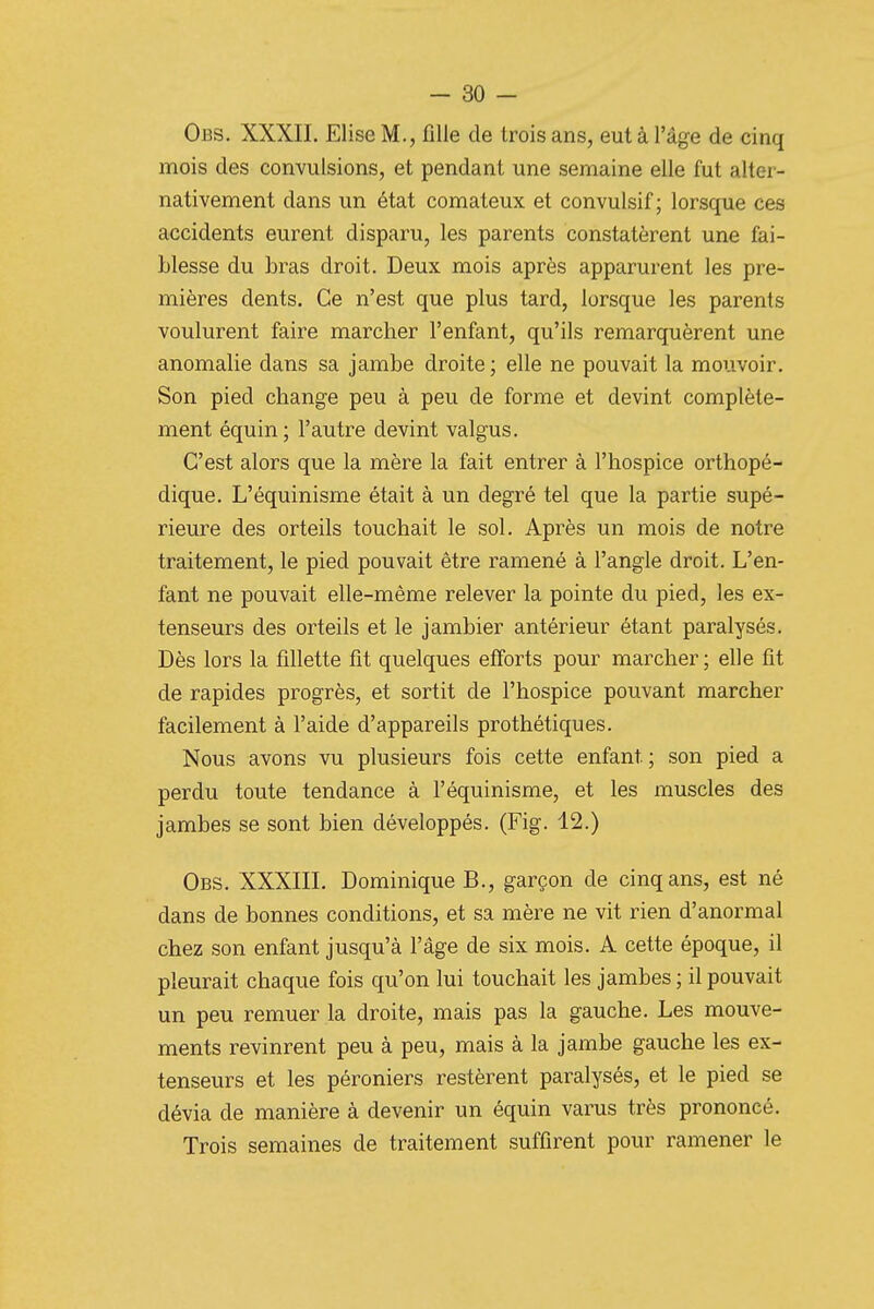 Obs. XXXII. Elise M., fille de trois ans, eut à l'âge de cinq mois des convulsions, et pendant une semaine elle fut alter- nativement dans un état comateux et convulsif ; lorsque ces accidents eurent disparu, les parents constatèrent une fai- blesse du bras droit. Deux mois après apparurent les pre- mières dents. Ce n'est que plus tard, lorsque les parents voulurent faire marcher l'enfant, qu'ils remarquèrent une anomalie dans sa jambe droite; elle ne pouvait la mouvoir. Son pied change peu à peu de forme et devint complète- ment équin; l'autre devint valgus. C'est alors que la mère la fait entrer à l'hospice orthopé- dique. L'équinisme était à un degré tel que la partie supé- rieure des orteils touchait le sol. Après un mois de notre traitement, le pied pouvait être ramené à l'angle droit. L'en- fant ne pouvait elle-même relever la pointe du pied, les ex- tenseurs des orteils et le jambier antérieur étant paralysés. Dès lors la fdlette fit quelques efforts pour marcher ; elle fit de rapides progrès, et sortit de l'hospice pouvant marcher facilement à l'aide d'appareils prothétiques. Nous avons vu plusieurs fois cette enfant ; son pied a perdu toute tendance à l'équinisme, et les muscles des jambes se sont bien développés. (Fig. 12.) Obs. XXXIII. Dominique B., garçon de cinq ans, est né dans de bonnes conditions, et sa mère ne vit rien d'anormal chez son enfant jusqu'à l'âge de six mois. A cette époque, il pleurait chaque fois qu'on lui touchait les jambes ; il pouvait un peu remuer la droite, mais pas la gauche. Les mouve- ments revinrent peu à peu, mais à la jambe gauche les ex- tenseurs et les péroniers restèrent paralysés, et le pied se dévia de manière à devenir un équin varus très prononcé. Trois semaines de traitement suffirent pour ramener le