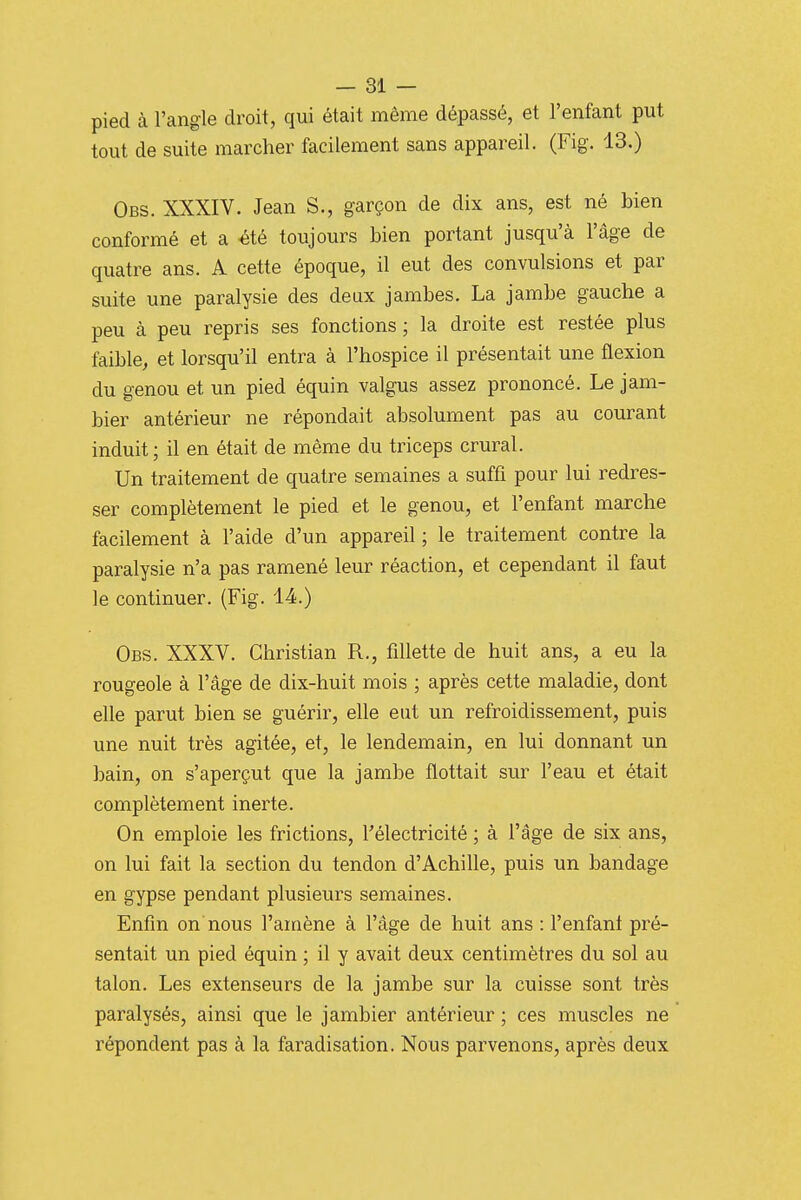 pied à l'angle droit, qui était même dépassé, et l'enfant put tout de suite marcher facilement sans appareil. (Fig. 13.) Obs. XXXIV. Jean S., garçon de dix ans, est né bien conformé et a été toujours bien portant jusqu'à l'âge de quatre ans. A cette époque, il eut des convulsions et par suite une paralysie des deux jambes. La jambe gauche a peu à peu repris ses fonctions ; la droite est restée plus faible, et lorsqu'il entra à l'hospice il présentait une flexion du genou et un pied équin valgus assez prononcé. Le jam- bier antérieur ne répondait absolument pas au courant induit; il en était de même du triceps crural. Un traitement de quatre semaines a sufti pour lui redres- ser complètement le pied et le genou, et l'enfant marche facilement à l'aide d'un appareil ; le traitement contre la paralysie n'a pas ramené leur réaction, et cependant il faut le continuer. (Fig. 14.) Obs. XXXV. Christian R., fillette de huit ans, a eu la rougeole à l'âge de dix-huit mois ; après cette maladie, dont elle parut bien se guérir, elle eut un refroidissement, puis une nuit très agitée, et, le lendemain, en lui donnant un bain, on s'aperçut que la jambe flottait sur l'eau et était complètement inerte. On emploie les frictions, l'électricité ; à l'âge de six ans, on lui fait la section du tendon d'Achille, puis un bandage en gypse pendant plusieurs semaines. Enfin on nous l'amène à l'âge de huit ans : l'enfant pré- sentait un pied équin ; il y avait deux centimètres du sol au talon. Les extenseurs de la jambe sur la cuisse sont très paralysés, ainsi que le jambier antérieur ; ces muscles ne répondent pas à la faradisation. Nous parvenons, après deux