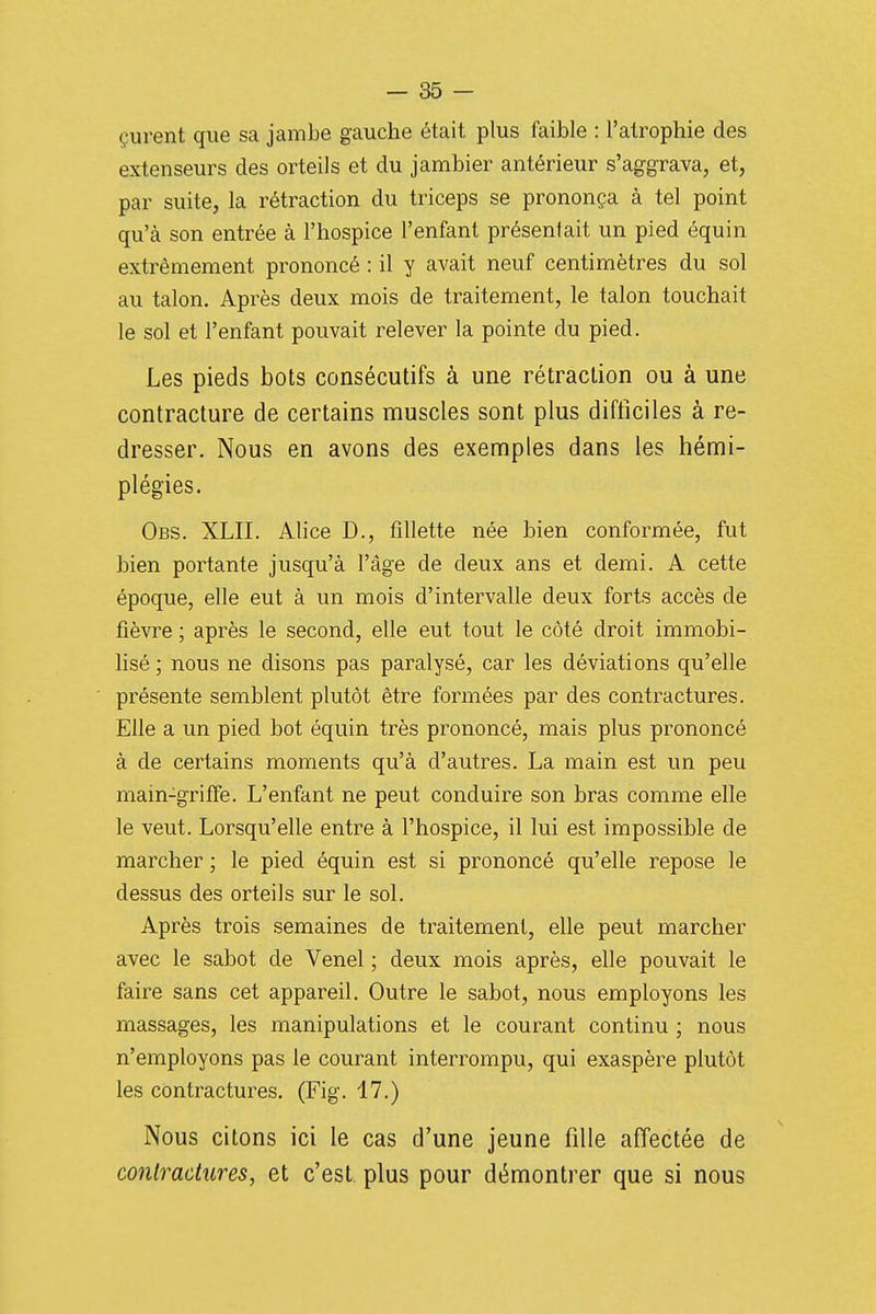 çurent que sa jambe gauche était plus faible : l'atrophie des extenseurs des orteils et du jambier antérieur s'aggrava, et, par suite, la rétraction du triceps se prononça à tel point qu'à son entrée à l'hospice l'enfant présentait un pied équin extrêmement prononcé : il y avait neuf centimètres du sol au talon. Après deux mois de traitement, le talon touchait le sol et l'enfant pouvait relever la pointe du pied. Les pieds bots consécutifs à une rétraction ou à une contracture de certains muscles sont plus difficiles à re- dresser. Nous en avons des exemples dans les hémi- plégies. Obs. XLII. Alice D., fdlette née bien conformée, fut bien portante jusqu'à l'âge de deux ans et demi. A cette époque, elle eut à un mois d'intervalle deux forts accès de fièvre ; après le second, elle eut tout le côté droit immobi- lisé ; nous ne disons pas paralysé, car les déviations qu'elle présente semblent plutôt être formées par des contractures. Elle a un pied bot équin très prononcé, mais plus prononcé à de certains moments qu'à d'autres. La main est un peu main-griffe. L'enfant ne peut conduire son bras comme elle le veut. Lorsqu'elle entre à l'hospice, il lui est impossible de marcher ; le pied équin est si prononcé qu'elle repose le dessus des orteils sur le sol. Après trois semaines de traitement, elle peut marcher avec le sabot de Venel ; deux mois après, elle pouvait le faire sans cet appareil. Outre le sabot, nous employons les massages, les manipulations et le courant continu ; nous n'employons pas le courant interrompu, qui exaspère plutôt les contractures. (Fig. 17.) Nous citons ici le cas d'une jeune fille affectée de contractures, et c'est plus pour démontrer que si nous