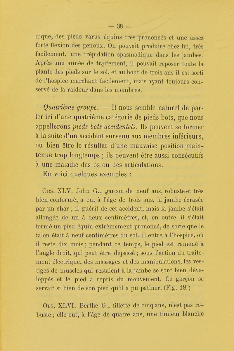 dique, des pieds varus équins très prononcés et une assez forte flexion des genoux. On pouvait produire chez lui, très facilement, une trépidation spasmodique dans les jambes. Après une année de traitement, il pouvait reposer toute la plante des pieds sur le sol, et au bout de trois ans il est sorti de l'hospice marchant facilement, mais ayant toujours con- servé de la raideur dans les membres. Quatrième groupe. — Il nous semble naturel de par- ler ici d'une quatrième catégorie de pieds bots, que nous appellerons pieds bots accidentels, lis peuvent se former à la suite d'un accident survenu aux membres inférieurs, ou bien être le résultat d'une mauvaise position main- tenue trop longtemps ; ils peuvent être aussi consécutifs à une maladie des os ou des articulations. En voici quelques exemples : Obs. XLV. John G., garçon de neuf ans, robuste et très bien conformé, a eu, à l'âge de trois ans, la jambe écrasée par un char ; il guérit de cet accident, mais la jambe s'était allongée de un à deux centimètres, et, en outre, il s'était formé un pied équin extrêmement prononcé, de sorte que le talon était à neuf centimètres du sol. Il entre à l'hospice, où il reste dix mois ; pendant ce temps, le pied est ramené à l'angle droit, qui peut être dépassé ; sous l'action du traite- ment électrique, des massages et des manipulations, les ves- tiges de muscles qui restaient à la jambe se sont bien déve- loppés et le pied a repris du mouvement. Ce garçon se servait si bien de son pied qu'il a pu patiner. (Fig. 18.) Obs. XLVI. Berthe G., fillette de cinq ans, n'est pas ro- buste ; elle eut, à l'âge de quatre ans, une tumeur blanche