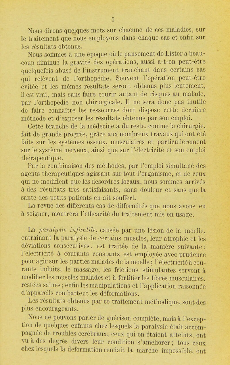 Nous clu-ons quelques mots sur chacune de ces maladies, sur le traitement que nous employons dans chaque cas et enfin sur les résultats obtenus. Nous sommes à une époque où le pansement de Lister a beau- •coup diminué la gravité des opérations, aussi a-t-on peut-être quelquefois abusé de l'instrument tranchant dans certains cas qui relèvent de l'orthopédie. Souvent l'opération peut-être évitée et les mêmes résultats seront obtenus plus lentement, il est vrai, mais sans faire courir- autant de risques au malade, par l'orthopédie non chirurgicale. Il ne sera donc pas inutile de faire connaître les ressources dont dispose cette dernière méthode et d'exposer les résultats obtenus par son emploi. Cette branche de la médecine a du reste, comme la chù-urgie, fait de grands progrès, grâce aux nombreux travaux qui ont été faits sur les systèmes osseux, musculaires et particulièrement sur le système nerveux, ainsi que sur l'électricité et son emploi thérapeutique. Par la combinaison des méthodes, par l'emploi simultané des agents thérapeutiques agissant sur tout l'organisme, et de ceux qui ne modifient que les désordres locaux, nous sommes arrivés à des résultats très satisfaisants, sans douleur et sans que la santé des petits patients en ait souffert. La revue des différents cas de difformités que nous avons eu à soigner, montrera l'efficacité du traitement mis en usage. La imralysie infantile, causée par une lésion de la moelle, entraînant la paralysie de certains muscles, leur atrophie et les déviations consécutives, est traitée de la manière suivante : l'électricité à courants constants est employée avec prudence pour agu- sur les parties malades de la moelle ; l'électricité à cou- rants induits, le massage, les frictions stimulantes servent à modifier les muscles malades et à fortifier les fibres musculaii-es, restées saines ; enfin les manipulations et l'appUcation raisonnée d'appareils combattent les déformations. Les résultats obtenus par ce traitement méthodique, sont des plus encourageants. Nous ne pouvons parler de guérison complète, mais à l'excep- tion de quelques enfants chez lesquels la paralysie était accom- pagnée de troubles cérébraux, ceux qui en étaient atteints, ont vu à des degrés divers leur condition s'améliorer; tous ceux chez lesquels la déformation rendait la marche impossible, ont