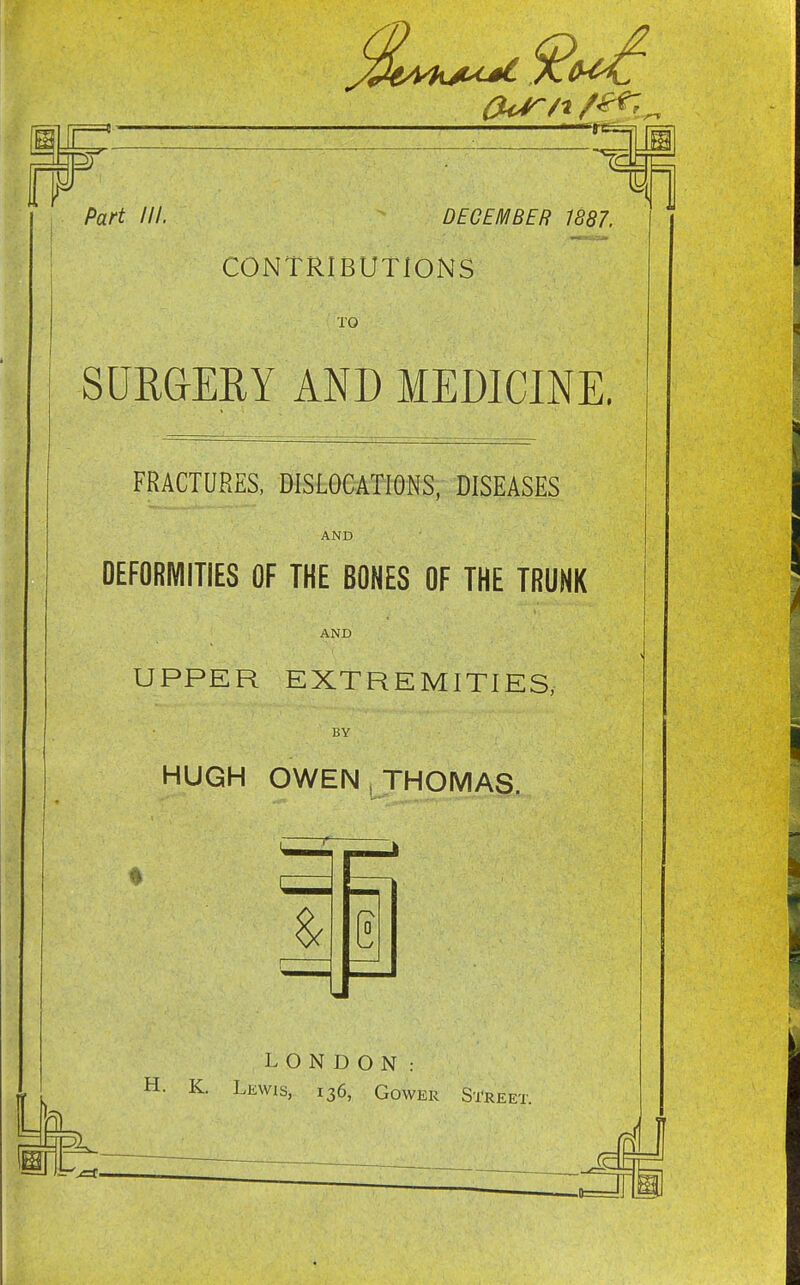 (Urn f^lr- 0 Part ///. DECEMBER 1887. CONTRIBUTIONS TO SURGERY AND MEDICINE. FRACTURES, DISLOCATIONS, DISEASES AND DEFORMITIES OF THE BONES OF THE TRUNK AND UPPER EXTREMITIES, BY HUGH OWEN , THOMAS. LONDON: H. K. Lewis, 136, Gower Street. }