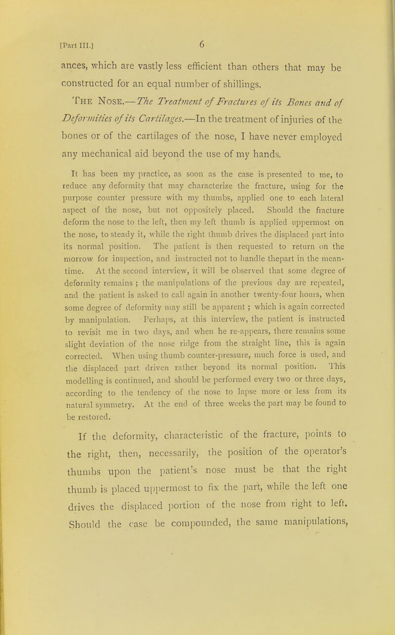 ances, which are vastly less efficient than others that may be constructed for an equal number of shillings. The Nose.—The Treatment of Fractures of its Bones and of Deformities of its Cartilages.—In the treatment of injuries of the bones or of the cartilages of the nose, I have never employed any mechanical aid beyond the use of my hands. It has been my practice, as soon as the case is presented to me, to reduce any deformity that may characterize the fracture, using for the purpose counter pressure with my thumbs, applied one to each lateral aspect of the nose, but not oppositely placed. Should the fracture deform the nose to the left, then my left thumb is applied uppermost on the nose, to steady it, while the right thumb drives the displaced part into its normal position. The patient is then recpiested to return on the morrow for inspection, and instructed not to handle thepart in the mean- time. At the second interview, it will be observed that some degree of deformity remains ; the manipulations of the previous day are repeated, and the patient is asked to call again in another twenty-four houis, when some degree of deformity may still be apparent ; which is again corrected by manipulation. Perhaps, at this interview, the patient is instructed to revisit me in two days, and when he re-appears, there remains some slight deviation of the nose ridge from the straight line, this is again corrected. When using thumb counter-pressure, much force is used, and the displaced part driven rather beyond its normal position. This modelling is continued, and should be performed every two or three days, according to the tendency of the nose to lapse more or less from its natural symmetry. At the end of three weeks the part may be found to be restored. If the deformity, characteristic of the fracture, points to the right, then, necessarily, the position of the operator's thumbs upon the patient's nose must be that the right thumb is placed uppermost to fix the part, while the left one drives the displaced portion of the nose from right to left. Should the case be compounded, the same manipulations,