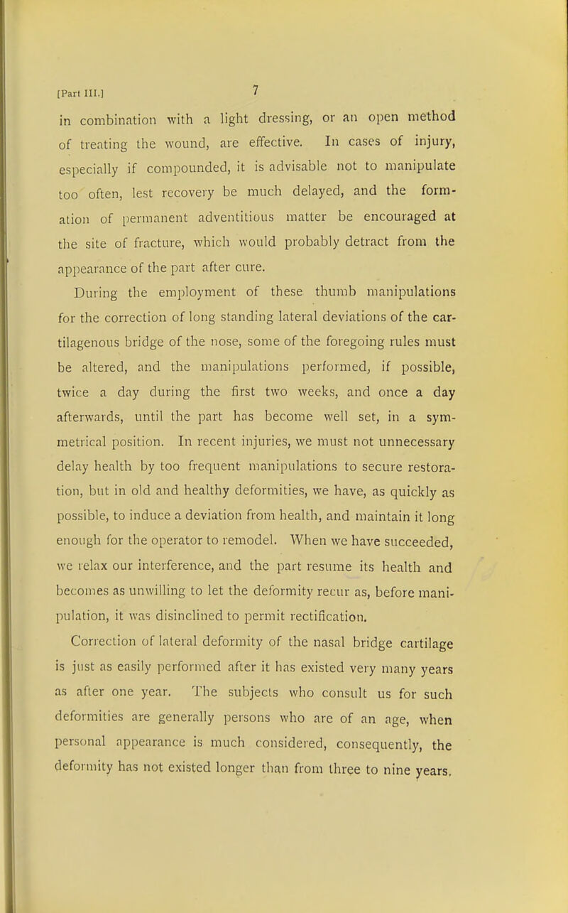 in combination with a light dressing, or an open method of treating the wound, are effective. In cases of injury, especially if compounded, it is advisable not to manipulate too often, lest recovery be much delayed, and the form- ation of permanent adventitious matter be encouraged at the site of fracture, which would probably detract from the appearance of the part after cure. During the employment of these thumb manipulations for the correction of long standing lateral deviations of the car- tilagenous bridge of the nose, some of the foregoing rules must be altered, and the manipulations performed, if possible, twice a day during the first two weeks, and once a day afterwards, until the part has become well set, in a sym- metrical position. In recent injuries, we must not unnecessary delay health by too frequent manipulations to secure restora- tion, but in old and healthy deformities, we have, as quickly as possible, to induce a deviation from health, and maintain it long enough for the operator to remodel. When we have succeeded, we relax our interference, and the part resume its health and becomes as unwilling to let the deformity recur as, before mani- pulation, it was disinclined to permit rectification. Correction of lateral deformity of the nasal bridge cartilage is just as easily performed after it has existed very many years as after one year. Hie subjects who consult us for such deformities are generally persons who are of an age, when personal appearance is much considered, consequently, the deformity has not existed longer than from three to nine years.